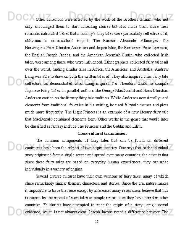 Other   collectors   were   affected   by   the   work   of   the   Brothers   Grimm,   who   not
only   encouraged   them   to   start   collecting   stories   but   also   made   them   share   their
romantic nationalist belief that a country's fairy tales were particularly reflective of it,
oblivious   to   cross-cultural   impact.   The   Russian   Alexander   Afanasyev,   the
Norwegians Peter Christen Asbjrnsen and Jergen Moe, the Romanian Petre Ispirescu,
the   English   Joseph   Jacobs,   and   the   American   Jeremiah   Curtin,   who   collected   Irish
tales, were among those who were influenced. Ethnographers collected fairy tales all
over the world, finding similar tales in Africa, the Americas, and Australia;  Andrew
Lang was able to draw on both the written tales of. They also inspired other fairy tale
collectors,   as   demonstrated   when   Lang   inspired   Yei   Theodora   Ozaki   to   compile
Japanese Fairy Tales. In parallel, authors like George MacDonald and Hans Christian
Andersen carried on the literary fairy tale tradition. While Andersen occasionally used
elements from traditional  folktales in his writing, he used fairytale themes and plots
much more frequently. The Light Princess is an example of a new literary fairy tale
that MacDonald combined elements from. Other works in the genre that would later
be classified as fantasy include The Princess and the Goblin and Lilith.
Cross-cultural transmission
The   common   components   of   fairy   tales   that   can   be   found   on   different
continents have been the subject of two origin theories. One says that each individual
story originated from a single source and spread over many centuries; the other is that
since   these   fairy   tales   are   based   on   everyday   human   experiences,   they   can   arise
individually in a variety of origins.
Several diverse cultures have their own versions of fairy tales, many of which
share remarkably similar themes, characters, and stories. Since the oral nature makes
it impossible to trace the route except by inference, many researchers believe that this
is caused by the spread of such tales as people repeat  tales they have heard in other
countries.   Folklorists   have   attempted   to   trace   the   origin   of   a   story   using   internal
evidence,   which   is   not   always   clear.   Joseph   Jacobs   noted   a   difference   between   The
17 