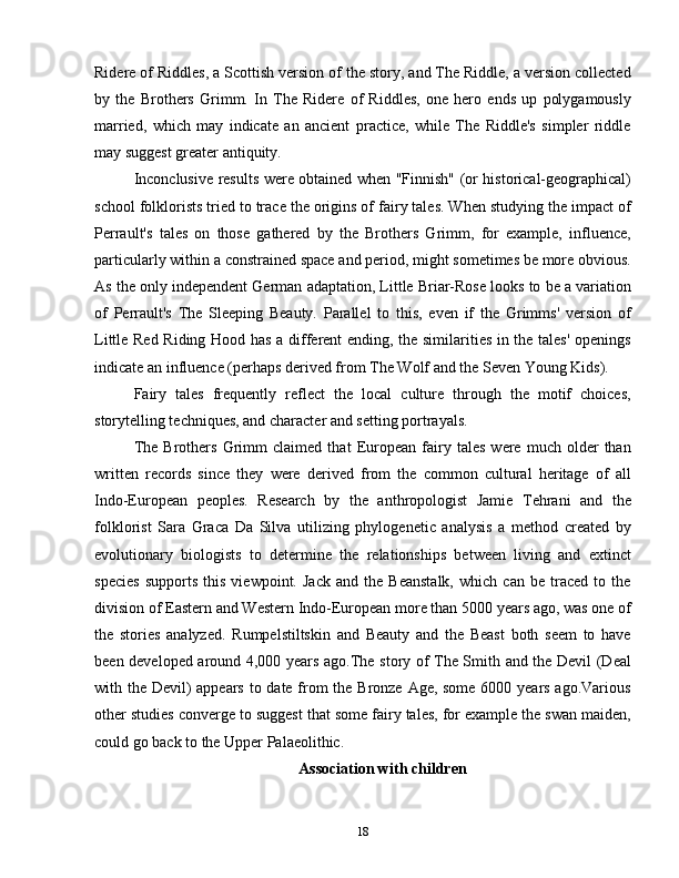 Ridere of Riddles, a Scottish version of the story, and The Riddle, a version collected
by   the   Brothers   Grimm.   In   The   Ridere   of   Riddles,   one   hero   ends   up   polygamously
married,   which   may   indicate   an   ancient   practice,   while   The   Riddle's   simpler   riddle
may suggest greater antiquity.
Inconclusive results were obtained when "Finnish" (or historical-geographical)
school folklorists tried to trace the origins of fairy tales. When studying the impact of
Perrault's   tales   on   those   gathered   by   the   Brothers   Grimm,   for   example,   influence,
particularly within a constrained space and period, might sometimes be more obvious.
As the only independent German adaptation, Little Briar-Rose looks to be a variation
of   Perrault's   The   Sleeping   Beauty.   Parallel   to   this,   even   if   the   Grimms'   version   of
Little Red Riding Hood has a different ending, the similarities in the tales' openings
indicate an influence (perhaps derived from The Wolf and the Seven Young Kids).
Fairy   tales   frequently   reflect   the   local   culture   through   the   motif   choices,
storytelling techniques, and character and setting portrayals.
The   Brothers   Grimm   claimed   that   European   fairy   tales   were   much   older   than
written   records   since   they   were   derived   from   the   common   cultural   heritage   of   all
Indo-European   peoples.   Research   by   the   anthropologist   Jamie   Tehrani   and   the
folklorist   Sara   Graca   Da   Silva   utilizing   phylogenetic   analysis   a   method   created   by
evolutionary   biologists   to   determine   the   relationships   between   living   and   extinct
species   supports   this   viewpoint.   Jack   and   the   Beanstalk,   which   can   be   traced   to   the
division of Eastern and Western Indo-European more than 5000 years ago, was one of
the   stories   analyzed.   Rumpelstiltskin   and   Beauty   and   the   Beast   both   seem   to   have
been developed around 4,000 years ago.The story of The Smith and the Devil (Deal
with the Devil)  appears  to date from  the Bronze Age, some 6000 years ago.Various
other studies converge to suggest that some fairy tales, for example the swan maiden,
could go back to the Upper Palaeolithic.
Association with children
18 