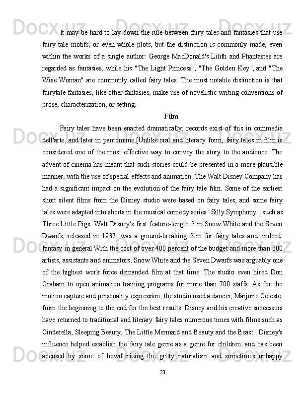 It  may be hard to lay down the rule between fairy tales and fantasies  that use
fairy   tale   motifs,   or   even   whole   plots,   but   the   distinction   is   commonly   made,   even
within   the   works   of   a   single   author:   George   MacDonald's   Lilith   and   Phantastes   are
regarded   as   fantasies,   while   his   "The   Light   Princess",   "The   Golden   Key",   and   "The
Wise  Woman"  are commonly  called  fairy tales.   The  most   notable  distinction  is  that
fairytale fantasies, like other fantasies, make use of novelistic writing conventions of
prose, characterization, or setting.
Film
Fairy   tales   have   been   enacted   dramatically;   records   exist   of   this   in   commedia
dell'arte, and later in pantomime.[Unlike oral and literacy form, fairy tales in film is
considered   one   of   the   most   effective   way   to   convey   the   story   to   the   audience.   The
advent of cinema has meant that such stories could be presented in a more plausible
manner, with the use of special effects and animation. The Walt Disney Company has
had a significant  impact on the evolution of  the fairy tale film. Some of the earliest
short   silent   films   from   the   Disney   studio   were   based   on   fairy   tales,   and   some   fairy
tales were adapted into shorts in the musical comedy series "Silly Symphony", such as
Three Little Pigs. Walt Disney's first  feature-length film Snow White and the Seven
Dwarfs,   released   in   1937,   was   a   ground-breaking   film   for   fairy   tales   and,   indeed,
fantasy in general.With the cost of over 400 percent of the budget and more than 300
artists, assistants and animators, Snow White and the Seven Dwarfs was arguably one
of   the   highest   work   force   demanded   film   at   that   time.   The   studio   even   hired   Don
Graham   to   open   animation   training   programs   for   more   than   700   staffs.   As   for   the
motion capture and personality expression, the studio used a dancer, Marjorie Celeste,
from the beginning to the end for the best results. Disney and his creative successors
have returned to traditional and literary fairy tales numerous times with films such as
Cinderella, Sleeping Beauty, The Little Mermaid and Beauty and the Beast . Disney's
influence   helped   establish   the   fairy   tale   genre   as   a   genre  for   children,   and   has   been
accused   by   some   of   bowdlerizing   the   gritty   naturalism   and   sometimes   unhappy
23 