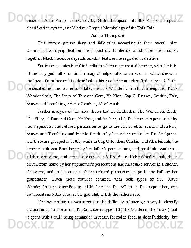those   of   Antti   Aarne,   as   revised   by   Stith   Thompson   into   the   Aarne-Thompson
classification system, and Vladimir Propp's Morphology of the Folk Tale.
Aarne-Thompson
This   system   groups   fairy   and   folk   tales   according   to   their   overall   plot.
Common,   identifying   features   are   picked   out   to   decide   which   tales   are   grouped
together. Much therefore depends on what features are regarded as decisive.
For instance, tales like Cinderella in which a persecuted heroine, with the help
of the fairy godmother or similar magical helper, attends an event in which she wins
the love of a prince and is identified as his true bride are classified as type 510, the
persecuted   heroine.   Some   such   tales   are   The   Wonderful   Birch;   Aschenputtel;   Katie
Woodencloak;  The Story of  Tam  and Cam;  Ye Xian;  Cap O' Rushes;  Catskin;  Fair,
Brown and Trembling; Finette Cendron; Allerleirauh.
Further   analysis   of   the   tales   shows   that   in   Cinderella,   The   Wonderful   Birch,
The Story of Tam and Cam, Ye Xian, and Aschenputtel, the heroine is persecuted by
her   stepmother   and  refused   permission   to  go   to  the   ball   or   other   event,  and   in  Fair,
Brown   and   Trembling   and   Finette   Cendron   by   her   sisters   and   other   female   figures,
and these are grouped as 510A; while in Cap O' Rushes, Catskin, and Allerleirauh, the
heroine   is   driven   from   home   by   her   father's   persecutions,   and   must   take   work   in   a
kitchen elsewhere, and these are grouped as 510B. But in Katie Woodencloak, she is
driven from home by her stepmother's persecutions and must take service in a kitchen
elsewhere,   and   in   Tattercoats,   she   is   refused   permission   to   go   to   the   ball   by   her
grandfather.   Given   these   features   common   with   both   types   of   510,   Katie
Woodencloak   is   classified   as   510A   because   the   villain   is   the   stepmother,   and
Tattercoats as 510B because the grandfather fills the father's role.
This   system   has   its   weaknesses   in   the   difficulty   of   having   no   way   to   classify
subportions of a tale as motifs. Rapunzel is type 310 (The Maiden in the Tower), but
it opens with a child being demanded in return for stolen food, as does Puddocky; but
25 