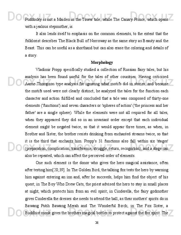 Puddocky is not a Maiden in the Tower tale, while The Canary Prince, which opens
with a jealous stepmother, is.
It also lends itself to emphasis on the common elements, to the extent that the
folklorist describes The Black Bull of Norroway as the same story as Beauty and the
Beast. This can be useful as a shorthand but can also erase the coloring and details of
a story.
Morphology
Vladimir  Propp specifically studied a collection of Russian  fairy tales, but his
analysis   has   been   found   useful   for   the   tales   of   other   countries.   Having   criticized
Aarne-Thompson   type   analysis   for   ignoring   what   motifs   did   in   stories,   and   because
the motifs used were not clearly distinct, he analyzed the tales for the function each
character   and   action   fulfilled   and   concluded   that   a   tale   was   composed   of   thirty-one
elements ('functions') and seven characters or 'spheres of action' ('the princess and her
father'   are   a   single   sphere).   While   the   elements   were   not   all   required   for   all   tales,
when   they   appeared   they   did   so   in   an   invariant   order   except   that   each   individual
element   might   be   negated   twice,   so   that   it   would   appear   three   times,   as   when,   in
Brother and Sister, the brother resists drinking from enchanted streams twice, so that
it   is   the   third   that   enchants   him.   Propp's   31   functions   also   fall   within   six   'stages'
(preparation, complication, transference, struggle, return, recognition), and a stage can
also be repeated, which can affect the perceived order of elements.
One   such   element   is   the   donor   who   gives   the   hero   magical   assistance,   often
after testing him[20;39]. In The Golden Bird, the talking fox tests the hero by warning
him   against   entering   an   inn   and,   after   he   succeeds,   helps   him   find   the   object   of   his
quest; in The Boy Who Drew Cats, the priest advised the hero to stay in small places
at   night,   which   protects   him   from   an   evil   spirit;   in   Cinderella,   the   fairy   godmother
gives Cinderella the dresses she needs to attend the ball, as their mothers' spirits do in
Bawang   Putih   Bawang   Merah   and   The   Wonderful   Birch;   in   The   Fox   Sister,   a
Buddhist monk gives the brothers magical bottles to protect against the fox spirit. The
26 