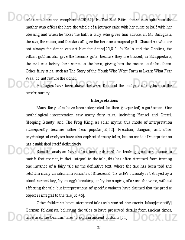 roles   can   be   more   complicated[20;82].   In   The   Red   Ettin,   the   role   is   split   into   the
mother who offers the hero the whole of a journey cake with her curse or half with her
blessing and when he takes the half, a fairy who gives him advice; in Mr Simigdáli,
the sun, the moon, and the stars all give the heroine a magical gift. Characters who are
not   always   the   donor   can   act   like   the   donor[20;81].   In   Kallo   and   the   Goblins,   the
villain goblins  also  give  the heroine  gifts,  because   they are  tricked;   in Schippeitaro,
the   evil   cats   betray   their   secret   to   the   hero,   giving   him   the   means   to   defeat   them.
Other fairy tales, such as The Story of the Youth Who Went Forth to Learn What Fear
Was, do not feature the donor.
Analogies   have   been   drawn   between   this   and   the   analysis   of   myths   into   the
hero's journey.
Interpretations
Many   fairy   tales   have   been   interpreted  for   their   (purported)   significance.   One
mythological   interpretation   saw   many   fairy   tales,   including   Hansel   and   Gretel,
Sleeping   Beauty,   and   The   Frog   King,   as   solar   myths;   this   mode   of   interpretation
subsequently   became   rather   less   popular[16;52].   Freudian,   Jungian,   and   other
psychological analyses have also explicated many tales, but no mode of interpretation
has established itself definitively.
Specific   analyses   have   often   been   criticized   for   lending   great   importance   to
motifs that are not, in fact, integral to the tale; this has often stemmed from treating
one   instance   of   a   fairy   tale   as   the   definitive   text,   where   the   tale   has   been   told   and
retold in many variations.In variants of Bluebeard, the wife's curiosity is betrayed by a
blood-stained key, by an egg's breaking, or by the singing of a rose she wore, without
affecting the tale, but interpretations of specific variants have claimed that the precise
object is integral to the tale[16;46].
Other folklorists have interpreted tales as historical documents. Many[quantify]
German folklorists,  believing the tales to have  preserved  details from  ancient  times,
have used the Grimms' tales to explain ancient customs.[11]
27 