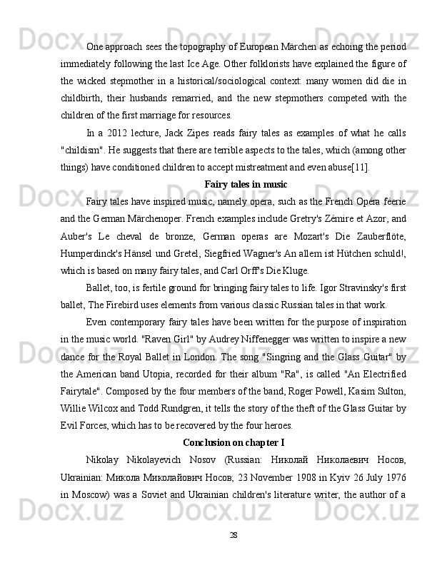 One approach sees the topography of European Märchen as echoing the period
immediately following the last Ice Age. Other folklorists have explained the figure of
the   wicked   stepmother   in   a   historical/sociological   context:   many   women   did   die   in
childbirth,   their   husbands   remarried,   and   the   new   stepmothers   competed   with   the
children of the first marriage for resources.
In   a   2012   lecture,   Jack   Zipes   reads   fairy   tales   as   examples   of   what   he   calls
"childism". He suggests that there are terrible aspects to the tales, which (among other
things) have conditioned children to accept mistreatment and even abuse[11].
Fairy tales in music
Fairy tales have inspired music, namely opera, such as the French Opéra féerie
and the German Märchenoper. French examples include Gretry's Zémire et Azor, and
Auber's   Le   cheval   de   bronze,   German   operas   are   Mozart's   Die   Zauberflöte,
Humperdinck's Hänsel und Gretel, Siegfried Wagner's An allem ist Hütchen schuld!,
which is based on many fairy tales, and Carl Orff's Die Kluge.
Ballet, too, is fertile ground for bringing fairy tales to life. Igor Stravinsky's first
ballet, The Firebird uses elements from various classic Russian tales in that work.
Even contemporary fairy tales have been written for the purpose of inspiration
in the music world. "Raven Girl" by Audrey Niffenegger was written to inspire a new
dance for  the Royal  Ballet  in London. The song "Singring and the Glass Guitar" by
the   American   band   Utopia,   recorded   for   their   album   "Ra",   is   called   "An   Electrified
Fairytale". Composed by the four members of the band, Roger Powell, Kasim Sulton,
Willie Wilcox and Todd Rundgren, it tells the story of the theft of the Glass Guitar by
Evil Forces, which has to be recovered by the four heroes.
Conclusion on chapter I
Nikolay   Nikolayevich   Nosov   (Russian:   Николай   Николаевич   Носов,
Ukrainian: Микола Миколайович Носов; 23 November 1908 in Kyiv 26 July 1976
in   Moscow)   was   a   Soviet   and   Ukrainian   children's   literature   writer,   the   author   of   a
28 