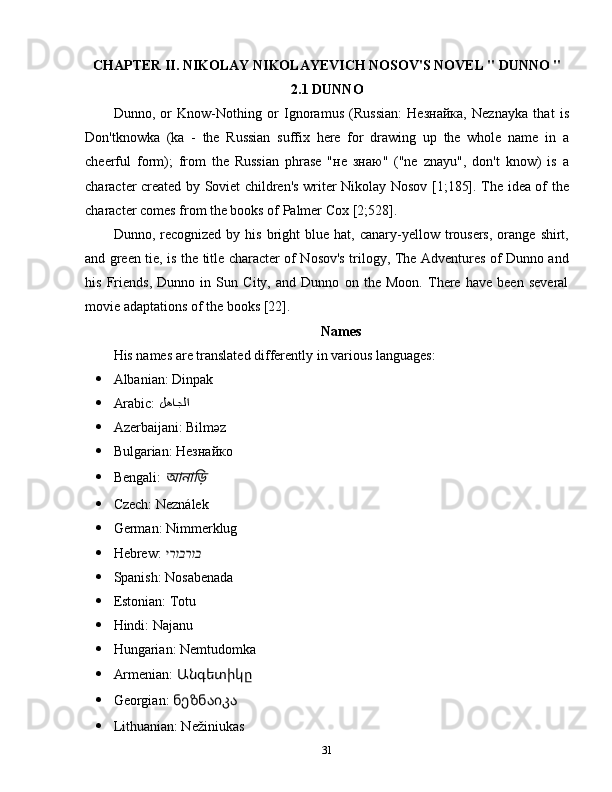 CHAPTER II. NIKOLAY NIKOLAYEVICH NOSOV'S NOVEL " DUNNO "
2.1 DUNNO
Dunno,   or   Know-Nothing   or   Ignoramus   (Russian:   Незнайка,   Neznayka   that   is
Don'tknowka   (ka   -   the   Russian   suffix   here   for   drawing   up   the   whole   name   in   a
cheerful   form);   from   the   Russian   phrase   "не   знаю"   ("ne   znayu",   don't   know)   is   a
character created by Soviet children's writer Nikolay Nosov [1;185]. The idea of the
character comes from the books of Palmer Cox [2;528].
Dunno,  recognized  by  his  bright   blue  hat,  canary-yellow  trousers,  orange  shirt,
and green tie, is the title character of Nosov's trilogy, The Adventures of Dunno and
his   Friends,   Dunno   in   Sun   City,   and   Dunno   on   the   Moon.   There   have   been   several
movie adaptations of the books [22].
Names
His names are translated differently in various languages:
 Albanian: Dinpak
 Arabic:  لهاجلا
 Azerbaijani: Bilməz
 Bulgarian: Незнайко
 Bengali: আনা	ড়ি�
 Czech: Neználek
 German: Nimmerklug
 Hebrew:  ירוברוב
 Spanish: Nosabenada
 Estonian: Totu
 Hindi: Najanu
 Hungarian: Nemtudomka
 Armenian: 	
Անգետիկը
 Georgian:  ნეზნაიკა
 Lithuanian: Nežiniukas
31 