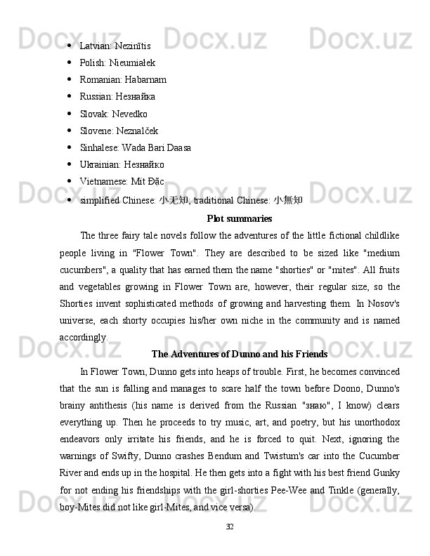  Latvian: Nezinītis
 Polish: Nieumiałek
 Romanian: Habarnam
 Russian: Незнайка
 Slovak: Nevedko
 Slovene: Neznalček
 Sinhalese: Wada Bari Daasa
 Ukrainian: Незнайко
 Vietnamese: Mít Đặc
 simplified Chinese:  小无知 ; traditional Chinese:  小無知
Plot summaries
The three fairy tale novels follow the adventures of the little fictional childlike
people   living   in   "Flower   Town".   They   are   described   to   be   sized   like   "medium
cucumbers", a quality that has earned them the name "shorties" or "mites". All fruits
and   vegetables   growing   in   Flower   Town   are,   however,   their   regular   size,   so   the
Shorties   invent   sophisticated   methods   of   growing   and   harvesting   them.   In   Nosov's
universe,   each   shorty   occupies   his/her   own   niche   in   the   community   and   is   named
accordingly.
The Adventures of Dunno and his Friends
In Flower Town, Dunno gets into heaps of trouble. First, he becomes convinced
that   the   sun   is   falling   and   manages   to   scare   half   the   town   before   Doono,   Dunno's
brainy   antithesis   (his   name   is   derived   from   the   Russian   "знаю",   I   know)   clears
everything   up.   Then   he   proceeds   to   try   music,   art,   and   poetry,   but   his   unorthodox
endeavors   only   irritate   his   friends,   and   he   is   forced   to   quit.   Next,   ignoring   the
warnings   of   Swifty,   Dunno   crashes   Bendum   and   Twistum's   car   into   the   Cucumber
River and ends up in the hospital. He then gets into a fight with his best friend Gunky
for   not   ending   his   friendships   with   the   girl-shorties   Pee-Wee   and   Tinkle   (generally,
boy-Mites did not like girl-Mites, and vice versa).
32 