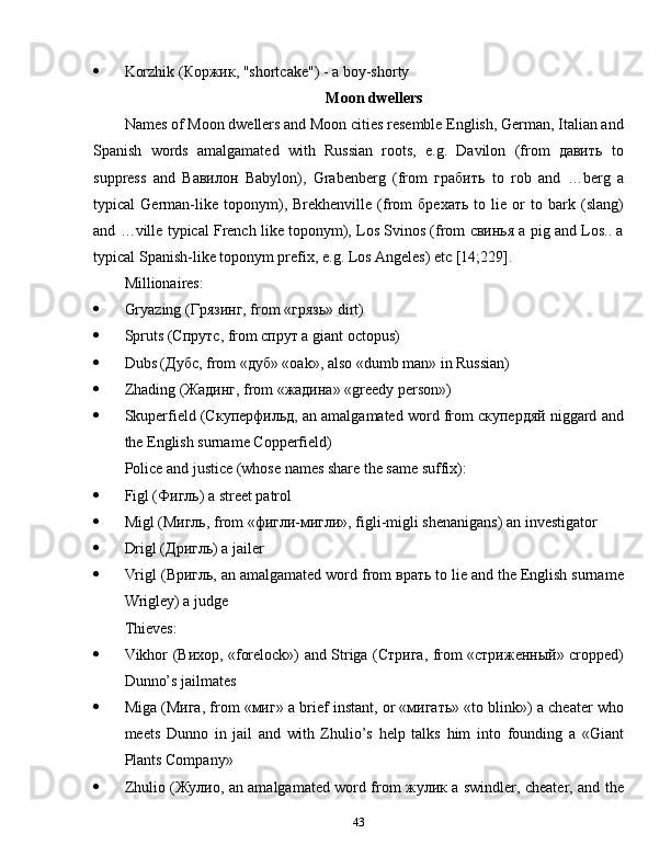  Korzhik (Коржик, "shortcake") - a boy-shorty
Moon dwellers
Names of Moon dwellers and Moon cities resemble English, German, Italian and
Spanish   words   amalgamated   with   Russian   roots,   e.g.   Davilon   (from   давить   to
suppress   and   Вавилон   Babylon),   Grabenberg   (from   грабить   to   rob   and   …berg   a
typical   German-like   toponym),   Brekhenville   (from   брехать   to   lie   or   to   bark   (slang)
and …ville typical French like toponym), Los Svinos (from свинья a pig and Los.. a
typical Spanish-like toponym prefix, e.g. Los Angeles) etc [14;229].
Millionaires:
 Gryazing (Грязинг, from «грязь» dirt)
 Spruts (Спрутс, from спрут a giant octopus)
 Dubs (Дубс, from «дуб» «oak», also «dumb man» in Russian)
 Zhading (Жадинг, from «жадина» «greedy person»)
 Skuperfield (Скуперфильд, an amalgamated word from скупердяй niggard and
the English surname Copperfield)
Police and justice (whose names share the same suffix):
 Figl (Фигль) a street patrol
 Migl (Мигль, from «фигли-мигли», figli-migli shenanigans) an investigator
 Drigl (Дригль) a jailer
 Vrigl (Вригль, an amalgamated word from врать to lie and the English surname
Wrigley) a judge
Thieves:
 Vikhor (Вихор, «forelock») and Striga (Стрига, from «стриженный» cropped)
Dunno’s jailmates
 Miga (Мига, from «миг» a brief instant, or «мигать» «to blink») a cheater who
meets   Dunno   in   jail   and   with   Zhulio’s   help   talks   him   into   founding   a   «Giant
Plants Company»
 Zhulio (Жулио, an amalgamated word from жулик a swindler, cheater, and the
43 