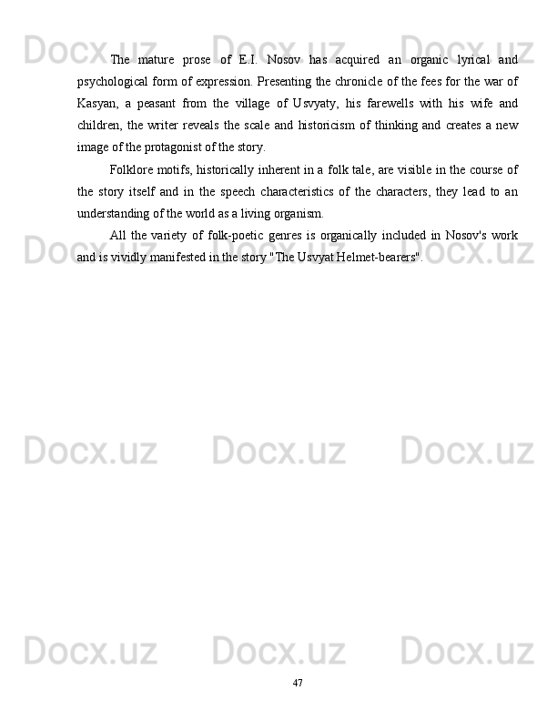 The   mature   prose   of   E.I.   Nosov   has   acquired   an   organic   lyrical   and
psychological form of expression. Presenting the chronicle of the fees for the war of
Kasyan,   a   peasant   from   the   village   of   Usvyaty,   his   farewells   with   his   wife   and
children,   the   writer   reveals   the   scale   and   historicism   of   thinking   and   creates   a   new
image of the protagonist of the story.
Folklore motifs, historically inherent in a folk tale, are visible in the course of
the   story   itself   and   in   the   speech   characteristics   of   the   characters,   they   lead   to   an
understanding of the world as a living organism. 
All   the   variety   of   folk-poetic   genres   is   organically   included   in   Nosov's   work
and is vividly manifested in the story "The Usvyat Helmet-bearers".
47 