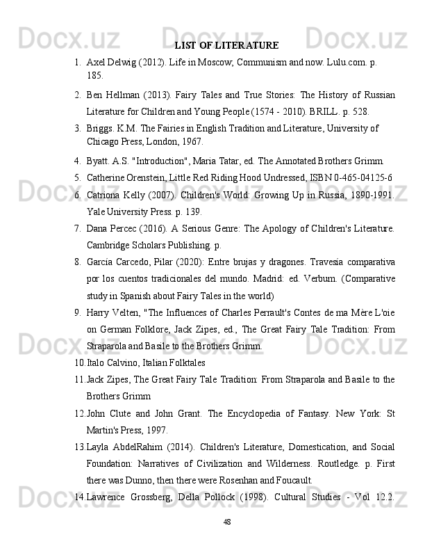 LIST OF LITERATURE
1. Axel Delwig (2012). Life in Moscow; Communism and now. Lulu.com. p. 
185.
2. Ben   Hellman   (2013).   Fairy   Tales   and   True   Stories:   The   History   of   Russian
Literature for Children and Young People (1574 - 2010). BRILL. p. 528.
3. Briggs. K.M. The Fairies in English Tradition and Literature, University of 
Chicago Press, London, 1967.
4. Byatt. A.S. "Introduction", Maria Tatar, ed. The Annotated Brothers Grimm.
5. Catherine Orenstein, Little Red Riding Hood Undressed, ISBN 0-465-04125-6
6. Catriona  Kelly   (2007).   Children's   World:   Growing  Up   in  Russia,   1890-1991.
Yale University Press. p. 139.
7. Dana Percec (2016). A  Serious  Genre:  The Apology of  Children's Literature.
Cambridge Scholars Publishing. p. 
8. García   Carcedo,   Pilar   (2020):   Entre   brujas   y   dragones.   Travesía   comparativa
por   los   cuentos   tradicionales   del   mundo.   Madrid:   ed.   Verbum.   (Comparative
study in Spanish about Fairy Tales in the world)
9. Harry Velten, "The Influences of Charles Perrault's Contes de ma Mère L'oie
on   German   Folklore,   Jack   Zipes,   ed.,   The   Great   Fairy   Tale   Tradition:   From
Straparola and Basile to the Brothers Grimm.
10. Italo Calvino, Italian Folktales
11. Jack Zipes, The Great Fairy Tale Tradition: From Straparola and Basile to the
Brothers Grimm
12. John   Clute   and   John   Grant.   The   Encyclopedia   of   Fantasy.   New   York:   St
Martin's Press, 1997.
13. Layla   AbdelRahim   (2014).   Children's   Literature,   Domestication,   and   Social
Foundation:   Narratives   of   Civilization   and   Wilderness.   Routledge.   p.   First
there was Dunno, then there were Rosenhan and Foucault.
14. Lawrence   Grossberg,   Della   Pollock   (1998).   Cultural   Studies   -   Vol   12.2.
48 