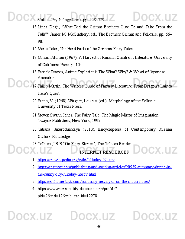 Vol.11. Psychology Press. pp. 228–229.
15. Linda   Degh,   "What   Did   the   Grimm   Brothers   Give   To   and   Take   From   the
Folk?" James M. McGlathery, ed., The Brothers Grimm and Folktale, pp. 66–
90.
16. Maria Tatar, The Hard Facts of the Grimms' Fairy Tales.
17. Miriam Morton (1967). A Harvest of Russian Children's Literature. University
of California Press. p. 104.
18. Patrick Drazen, Anime Explosion!: The What? Why? & Wow! of Japanese 
Animation  
19. Philip Martin, The Writer's Guide of Fantasy Literature: From Dragon's Lair to
Hero's Quest.
20. Propp, V. (1968). Wagner, Louis A (ed.). Morphology of the Folktale. 
University of Texas Press.  
21. Steven Swann Jones, The Fairy Tale: The Magic Mirror of Imagination, 
Twayne Publishers, New York, 1995.
22. Tatiana   Smorodinskaya   (2013).   Encyclopedia   of   Contemporary   Russian
Culture. Routledge. 
23. Tolkien ,J.R.R."On Fairy-Stories", The Tolkien Reader    
INTERNET RESOURCES
1. https://en.wikipedia.org/wiki/Nikolay_Nosov   
2. https://tostpost.com/publishing-and-writing-articles/20539-summary-dunno-in-   
the-sunny-city-nikolay-nosov.html
3. https://en.home-task.com/summary-neznayka-on-the-moon-noses/   
4. https://www.personality-database.com/profile?
pid=2&cid=12&sub_cat_id=19978
49 