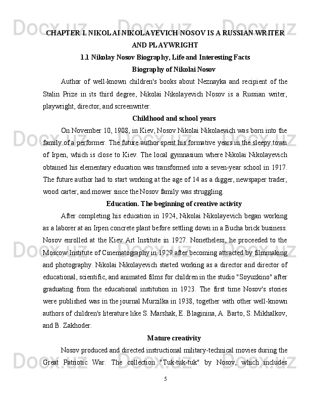 CHAPTER  I. NIKOLAI NIKOLAYEVICH NOSOV IS A RUSSIAN WRITER
AND PLAYWRIGHT  
1.1 Nikolay Nosov Biography, Life and Interesting Facts
Biography of Nikolai Nosov
Author   of   well-known   children's   books   about   Neznayka   and   recipient   of   the
Stalin   Prize   in   its   third   degree,   Nikolai   Nikolayevich   Nosov   is   a   Russian   writer,
playwright, director, and screenwriter.
Childhood and school years
On November 10, 1908, in Kiev, Nosov Nikolai Nikolaevich was born into the
family of a performer. The future author spent his formative years in the sleepy town
of   Irpen,  which is  close   to  Kiev.  The  local  gymnasium  where  Nikolai  Nikolayevich
obtained his elementary education was transformed into a seven-year school in 1917.
The future author had to start working at the age of 14 as a digger, newspaper trader,
wood carter, and mower since the Nosov family was struggling.
Education. The beginning of creative activity
After   completing  his   education   in  1924,   Nikolai   Nikolayevich   began   working
as a laborer at an Irpen concrete plant before settling down in a Bucha brick business.
Nosov   enrolled   at   the   Kiev   Art   Institute   in   1927.   Nonetheless,   he   proceeded   to   the
Moscow Institute of Cinematography in 1929 after becoming attracted by filmmaking
and photography. Nikolai Nikolayevich started working as a director and director of
educational, scientific, and animated films for children in the studio "Soyuzkino" after
graduating   from   the   educational   institution   in   1923.   The   first   time   Nosov's   stories
were published was in the journal Murzilka in 1938, together with other well-known
authors of children's literature like S. Marshak, E. Blaginina, A. Barto, S. Mikhalkov,
and B. Zakhoder.
Mature creativity
Nosov produced and directed instructional military-technical movies during the
Great   Patriotic   War.   The   collection   "Tuk-tuk-tuk"   by   Nosov,   which   includes
5 