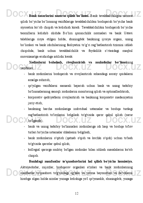 Bank   xatarlarini   nazorat   qilish   bo’limsi.   Bank   tavakkalchiligini   nazorat
qilish bo‘yicha bo’limning vazifalariga tavakkalchilikni boshqarish bo‘yicha bank
siyosatini ko‘rib chiqish va kelishish kiradi. Tavakkalchilikni boshqarish bo’yicha
taomillarni   kelishib   olishda   Bo’lim   qonunchilik   normalari   va   bank   Ustavi
talablariga   rioya   etilgan   holda,   shuningdek   bankning   ijroiya   organi,   uning
bo‘limlari va bank ishchilarining faoliyatini to‘g‘ri  rag‘batlantirish tizimini  ishlab
chiqishda,   bank   uchun   tavakkalchilik   va   foydalilik   o‘rtasidagi   maqbul
muvozanatga erishishga intilishi kerak.
Xodimlarni   baholash,   rivojlantirish   va   mukofotlar   bo’limsi ning
vazifalari:
- bank   xodimlarini   boshqarish   va   rivojlantirish   sohasidagi   asosiy   qoidalarni
amalga oshirish;
- qo'yilgan   vazifalarni   samarali   bajarish   uchun   bank   va   uning   tarkibiy
bo'linmalarining sanoqli xodimlarini monitoring qilish va optimallashtirish;
- korporativ   qadriyatlarni   rivojlantirish   va   bankning   korporativ   madaniyatini
joriy etish;
- bankning   barcha   xodimlariga   individual   ustamalar   va   boshqa   turdagi
rag'batlantirish   to'lovlarini   belgilash   to'g'risida   qaror   qabul   qilish   (zarur
bo'lganda);
- bank   va   uning   tarkibiy   bo'linmalari   xodimlariga   ish   haqi   va   boshqa   to'lov
turlari bo'yicha ustamalar shkalasini belgilash;
- bank   xodimlarini   o'qitish   (qatnab   o'qish   va   kechki   o'qish)   uchun   to'lash
to'g'risida qarorlar qabul qilish;
- kollegial   qarorga   muhtoj   bo'lgan   xodimlar   bilan   ishlash   masalalarini   ko'rib
chiqish.
Bankdagi   manfaatlar   to'qnashuvlarini   hal   qilish   bo'yicha   komissiya.
Aktsiyadorlar,   mijozlar,   boshqaruv   organlari   a'zolari   va   bank   xodimlarining
manfaatlar   to'qnashuvi   to'g'risidagi   og'zaki   va   yozma   bayonotlari   va   da'volarini
hisobga olgan holda nizolar yuzaga kelishiga yo'l qo'ymaslik, shuningdek, yuzaga
12 