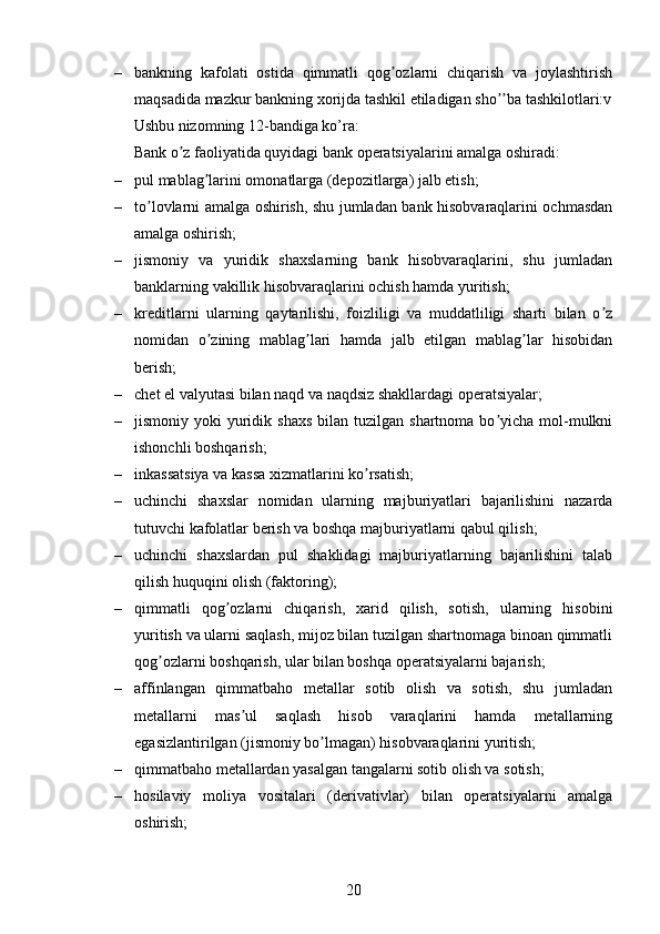 – bankning   kafolati   ostida   qimmatli   qog ozlarni   chiqarish   va   joylashtirishʼ
maqsadida mazkur bankning xorijda tashkil etiladigan sho ba tashkilotlari:v	
ʼʼ
Ushbu nizomning 12-bandiga ko’ra:
Bank o z faoliyatida quyidagi bank operatsiyalarini amalga oshiradi: 	
ʼ
– pul mablag larini omonatlarga (depozitlarga) jalb etish;	
ʼ
– to lovlarni amalga oshirish, shu jumladan bank hisobvaraqlarini ochmasdan	
ʼ
amalga oshirish;
– jismoniy   va   yuridik   shaxslarning   bank   hisobvaraqlarini,   shu   jumladan
banklarning vakillik hisobvaraqlarini ochish hamda yuritish;
– kreditlarni   ularning   qaytarilishi,   foizliligi   va   muddatliligi   sharti   bilan   o z	
ʼ
nomidan   o zining   mablag lari   hamda   jalb   etilgan   mablag lar   hisobidan	
ʼ ʼ ʼ
berish;
– chet el valyutasi bilan naqd va naqdsiz shakllardagi operatsiyalar;
– jismoniy yoki   yuridik  shaxs  bilan  tuzilgan  shartnoma bo yicha  mol-mulkni	
ʼ
ishonchli boshqarish;
– inkassatsiya va kassa xizmatlarini ko rsatish;	
ʼ
– uchinchi   shaxslar   nomidan   ularning   majburiyatlari   bajarilishini   nazarda
tutuvchi kafolatlar berish va boshqa majburiyatlarni qabul qilish;
– uchinchi   shaxslardan   pul   shaklidagi   majburiyatlarning   bajarilishini   talab
qilish huquqini olish (faktoring);
– qimmatli   qog ozlarni   chiqarish,   xarid   qilish,   sotish,   ularning   hisobini	
ʼ
yuritish va ularni saqlash, mijoz bilan tuzilgan shartnomaga binoan qimmatli
qog ozlarni boshqarish, ular bilan boshqa operatsiyalarni bajarish;	
ʼ
– affinlangan   qimmatbaho   metallar   sotib   olish   va   sotish,   shu   jumladan
metallarni   mas ul   saqlash   hisob   varaqlarini   hamda   metallarning	
ʼ
egasizlantirilgan (jismoniy bo lmagan) hisobvaraqlarini yuritish;	
ʼ
– qimmatbaho metallardan yasalgan tangalarni sotib olish va sotish; 
– hosilaviy   moliya   vositalari   (derivativlar)   bilan   operatsiyalarni   amalga
oshirish;
20 