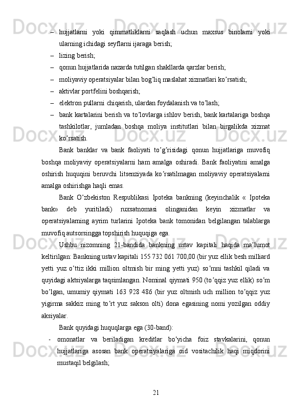 – hujjatlarni   yoki   qimmatliklarni   saqlash   uchun   maxsus   binolarni   yoki
ularning ichidagi seyflarni ijaraga berish;
– lizing berish; 
– qonun hujjatlarida nazarda tutilgan shakllarda qarzlar berish; 
– moliyaviy operatsiyalar bilan bog liq maslahat xizmatlari ko rsatish; ʼ ʼ
– aktivlar portfelini boshqarish;
– elektron pullarni chiqarish, ulardan foydalanish va to lash;	
ʼ
– bank kartalarini berish va to lovlarga ishlov berish, bank kartalariga boshqa	
ʼ
tashkilotlar,   jumladan   boshqa   moliya   institutlari   bilan   birgalikda   xizmat
ko rsatish.	
ʼ
Bank   banklar   va   bank   faoliyati   to g risidagi   qonun   hujjatlariga   muvofiq	
ʼ ʼ
boshqa   moliyaviy   operatsiyalarni   ham   amalga   oshiradi.   Bank   faoliyatini   amalga
oshirish   huquqini   beruvchi   litsenziyada   ko rsatilmagan   moliyaviy   operatsiyalarni
ʼ
amalga oshirishga haqli emas.
Bank   O zbekiston   Respublikasi   Ipoteka   bankning   (keyinchalik   «   Ipoteka	
ʼ
bank»   deb   yuritiladi)   ruxsatnomasi   olinganidan   keyin   xizmatlar   va
operatsiyalarning   ayrim   turlarini   Ipoteka   bank   tomonidan   belgilangan   talablarga
muvofiq autsorsingga topshirish huquqiga ega. 
Ushbu   nizomning   21-bandida   bankning   ustav   kapitali   haqida   ma’lumot
keltirilgan: Bankning ustav kapitali 155 732 061 700,00 (bir yuz ellik besh milliard
yetti   yuz   o ttiz   ikki   million   oltmish   bir   ming   yetti   yuz)   so mni   tashkil   qiladi   va	
ʼ ʼ
quyidagi aktsiyalarga taqsimlangan. Nominal qiymati 950 (to qqiz yuz ellik) so m	
ʼ ʼ
bo lgan,   umumiy   qiymati   163   928   486   (bir   yuz   oltmish   uch   million   to qqiz   yuz	
ʼ ʼ
yigirma   sakkiz   ming   to rt   yuz   sakson   olti)   dona   egasining   nomi   yozilgan   oddiy	
ʼ
aksiyalar.
Bank quyidagi huquqlarga ega (30-band):
- omonatlar   va   beriladigan   kreditlar   bo yicha   foiz   stavkalarini,   qonun	
ʼ
hujjatlariga   asosan   bank   operatsiyalariga   oid   vositachilik   haqi   miqdorini
mustaqil belgilash;
21 