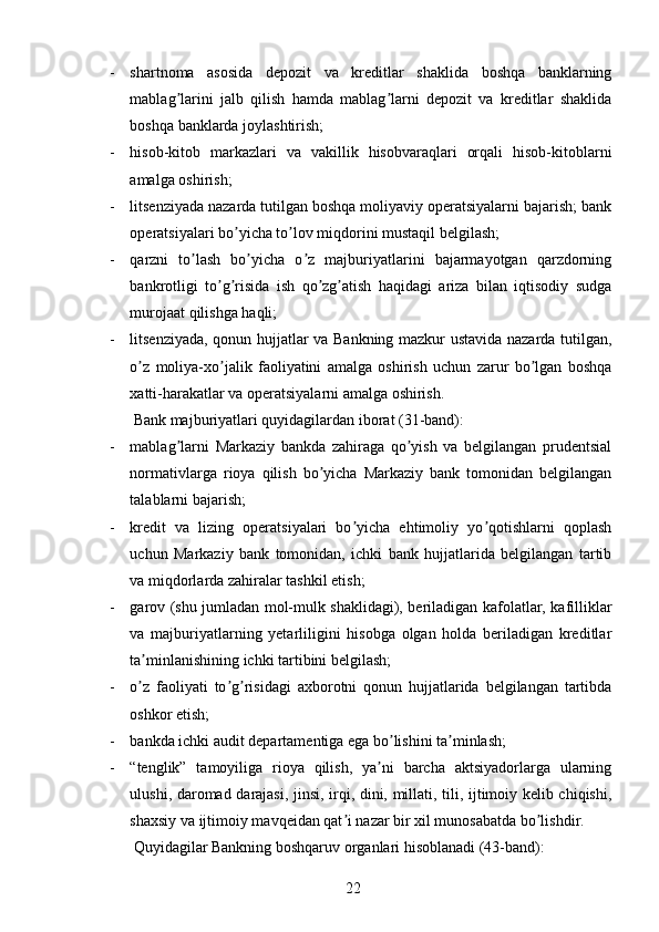 - shartnoma   asosida   depozit   va   kreditlar   shaklida   boshqa   banklarning
mablag larini   jalb   qilish   hamda   mablag larni   depozit   va   kreditlar   shaklidaʼ ʼ
boshqa banklarda joylashtirish;
- hisob-kitob   markazlari   va   vakillik   hisobvaraqlari   orqali   hisob-kitoblarni
amalga oshirish;
- litsenziyada nazarda tutilgan boshqa moliyaviy operatsiyalarni bajarish; bank
operatsiyalari bo yicha to lov miqdorini mustaqil belgilash;	
ʼ ʼ
- qarzni   to lash   bo yicha   o z   majburiyatlarini   bajarmayotgan   qarzdorning	
ʼ ʼ ʼ
bankrotligi   to g risida   ish   qo zg atish   haqidagi   ariza   bilan   iqtisodiy   sudga	
ʼ ʼ ʼ ʼ
murojaat qilishga haqli;
- litsenziyada, qonun hujjatlar va Bankning mazkur ustavida nazarda tutilgan,
o z   moliya-xo jalik   faoliyatini   amalga   oshirish   uchun   zarur   bo lgan   boshqa	
ʼ ʼ ʼ
xatti-harakatlar va operatsiyalarni amalga oshirish.
Bank majburiyatlari quyidagilardan iborat (31-band):
- mablag larni   Markaziy   bankda   zahiraga   qo yish   va   belgilangan   prudentsial	
ʼ ʼ
normativlarga   rioya   qilish   bo yicha   Markaziy   bank   tomonidan   belgilangan	
ʼ
talablarni bajarish;
- kredit   va   lizing   operatsiyalari   bo yicha   ehtimoliy   yo qotishlarni   qoplash	
ʼ ʼ
uchun   Markaziy   bank   tomonidan,   ichki   bank   hujjatlarida   belgilangan   tartib
va miqdorlarda zahiralar tashkil etish;
- garov (shu jumladan mol-mulk shaklidagi), beriladigan kafolatlar, kafilliklar
va   majburiyatlarning   yetarliligini   hisobga   olgan   holda   beriladigan   kreditlar
ta minlanishining ichki tartibini belgilash;	
ʼ
- o z   faoliyati   to g risidagi   axborotni   qonun   hujjatlarida   belgilangan   tartibda
ʼ ʼ ʼ
oshkor etish;
- bankda ichki audit departamentiga ega bo lishini ta minlash;	
ʼ ʼ
- “tenglik”   tamoyiliga   rioya   qilish,   ya ni   barcha   aktsiyadorlarga   ularning	
ʼ
ulushi, daromad darajasi, jinsi, irqi, dini, millati, tili, ijtimoiy kelib chiqishi,
shaxsiy va ijtimoiy mavqeidan qat i nazar bir xil munosabatda bo lishdir.	
ʼ ʼ
Quyidagilar Bankning boshqaruv organlari hisoblanadi (43-band): 
22 