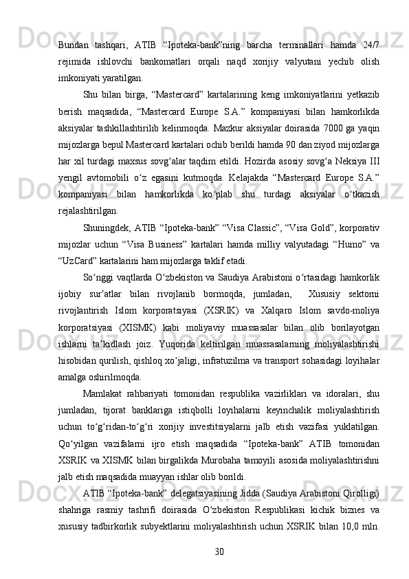 Bundan   tashqari,   ATIB   “Ipoteka-bank”ning   barcha   terminallari   hamda   24/7
rejimida   ishlovchi   bankomatlari   orqali   naqd   xorijiy   valyutani   yechib   olish
imkoniyati yaratilgan. 
Shu   bilan   birga,   “Mastercard”   kartalarining   keng   imkoniyatlarini   yetkazib
berish   maqsadida,   “Mastercard   Europe   S.A.”   kompaniyasi   bilan   hamkorlikda
aksiyalar  tashkillashtirilib kelinmoqda. Mazkur  aksiyalar  doirasida  7000 ga yaqin
mijozlarga bepul Mastercard kartalari ochib berildi hamda 90 dan ziyod mijozlarga
har xil  turdagi maxsus  sovg alar taqdim etildi. Hozirda asosiy sovg a Neksiya IIIʻ ʻ
yengil   avtomobili   o z   egasini   kutmoqda.   Kelajakda   “Mastercard   Europe   S.A.”	
ʻ
kompaniyasi   bilan   hamkorlikda   ko plab   shu   turdagi   aksiyalar   o tkazish	
ʻ ʻ
rejalashtirilgan. 
Shuningdek,   ATIB   “Ipoteka-bank” “Visa Classic”, “Visa Gold”, korporativ
mijozlar   uchun   “Visa   Business”   kartalari   hamda   milliy   valyutadagi   “Humo”   va
“UzCard” kartalarini ham mijozlarga taklif etadi.
So nggi vaqtlarda O zbekiston va Saudiya Arabistoni o rtasidagi hamkorlik	
ʻ ʻ ʻ
ijobiy   sur atlar   bilan   rivojlanib   bormoqda,   jumladan,     Xususiy   sektorni	
ʼ
rivojlantirish   Islom   korporatsiyasi   (XSRIK)   va   Xalqaro   Islom   savdo-moliya
korporatsiyasi   (XISMK)   kabi   moliyaviy   muassasalar   bilan   olib   borilayotgan
ishlarni   ta kidlash   joiz.   Yuqorida   keltirilgan   muassasalarning   moliyalashtirishi
ʼ
hisobidan qurilish, qishloq xo jaligi, infratuzilma va transport sohasidagi loyihalar	
ʻ
amalga oshirilmoqda.
Mamlakat   rahbariyati   tomonidan   respublika   vazirliklari   va   idoralari,   shu
jumladan,   tijorat   banklariga   istiqbolli   loyihalarni   keyinchalik   moliyalashtirish
uchun   to g ridan-to g ri   xorijiy   investitsiyalarni   jalb   etish   vazifasi   yuklatilgan.	
ʻ ʻ ʻ ʻ
Qo yilgan   vazifalarni   ijro   etish   maqsadida   “Ipoteka-bank”   ATIB   tomonidan	
ʻ
XSRIK va XISMK bilan birgalikda Murobaha tamoyili asosida moliyalashtirishni
jalb etish maqsadida muayyan ishlar olib borildi.
ATIB  “Ipoteka-bank” delegatsiyasining Jidda (Saudiya Arabistoni Qirolligi)
shahriga   rasmiy   tashrifi   doirasida   O zbekiston   Respublikasi   kichik   biznes   va	
ʻ
xususiy   tadbirkorlik   subyektlarini   moliyalashtirish   uchun   XSRIK   bilan   10,0   mln.
30 