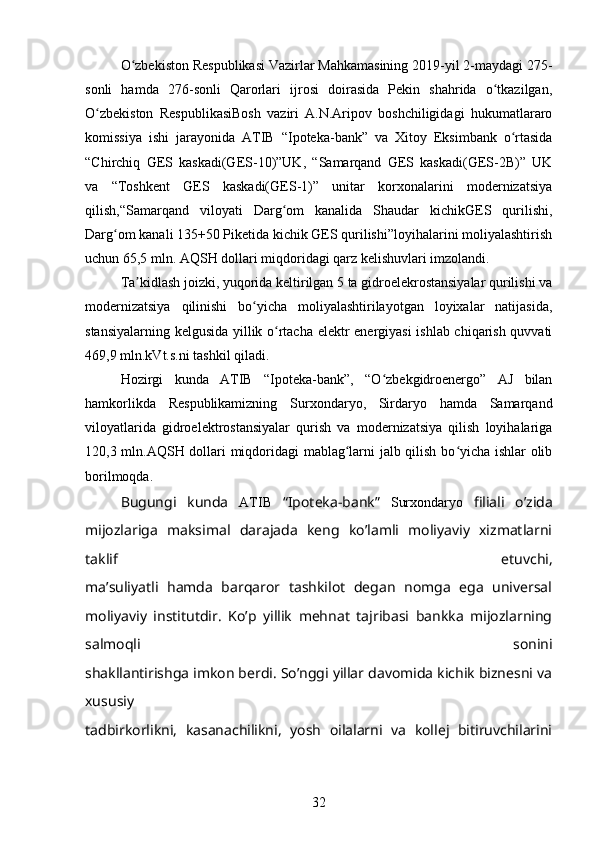 O zbekiston Respublikasi Vazirlar Mahkamasining 2019-yil 2-maydagi 275-ʻ
sonli   hamda   276-sonli   Qarorlari   ijrosi   doirasida   Pekin   shahrida   o tkazilgan,	
ʻ
O zbekiston   RespublikasiBosh   vaziri   A.N.Aripov   boshchiligidagi   hukumatlararo	
ʻ
komissiya   ishi   jarayonida   ATIB   “Ipoteka-bank”   va   Xitoy   Eksimbank   o rtasida	
ʻ
“Chirchiq   GES   kaskadi(GES-10)”UK,   “Samarqand   GES   kaskadi(GES-2B)”   UK
va   “Toshkent   GES   kaskadi(GES-1)”   unitar   korxonalarini   modernizatsiya
qilish,“Samarqand   viloyati   Darg om   kanalida   Shaudar   kichikGES   qurilishi,	
ʻ
Darg om kanali 135+50 Piketida kichik GES qurilishi”loyihalarini moliyalashtirish	
ʻ
uchun 65,5 mln. AQSH dollari miqdoridagi qarz kelishuvlari imzolandi.
Ta kidlash joizki, yuqorida keltirilgan 5 ta gidroelekrostansiyalar qurilishi va	
ʼ
modernizatsiya   qilinishi   bo yicha   moliyalashtirilayotgan   loyixalar   natijasida,	
ʻ
stansiyalarning kelgusida yillik o rtacha elektr energiyasi  ishlab chiqarish quvvati	
ʻ
469,9 mln.kVt.s.ni tashkil qiladi.
Hozirgi   kunda   ATIB   “Ipoteka-bank”,   “O zbekgidroenergo”   AJ   bilan	
ʻ
hamkorlikda   Respublikamizning   Surxondaryo,   Sirdaryo   hamda   Samarqand
viloyatlarida   gidroelektrostansiyalar   qurish   va   modernizatsiya   qilish   loyihalariga
120,3 mln.AQSH dollari miqdoridagi mablag larni jalb qilish bo yicha ishlar olib	
ʻ ʻ
borilmoqda.
Bugungi   kunda   ATIB   “Ipoteka-bank”   Surxondaryo   filiali   o’zida
mijozlariga   maksimal   darajada   keng   ko’lamli   moliyaviy   xizmatlarni
taklif   etuvchi,
ma’suliyatli   hamda   barqaror   tashkilot   degan   nomga   ega   universal
moliyaviy   institutdir.   Ko’p   yillik   mehnat   tajribasi   bankka   mijozlarning
salmoqli   sonini
shakllantirishga imkon berdi. So’nggi yillar davomida kichik biznesni va
xususiy
tadbirkorlikni,   kasanachilikni,   yosh   oilalarni   va   kollej   bitiruvchilarini
32 