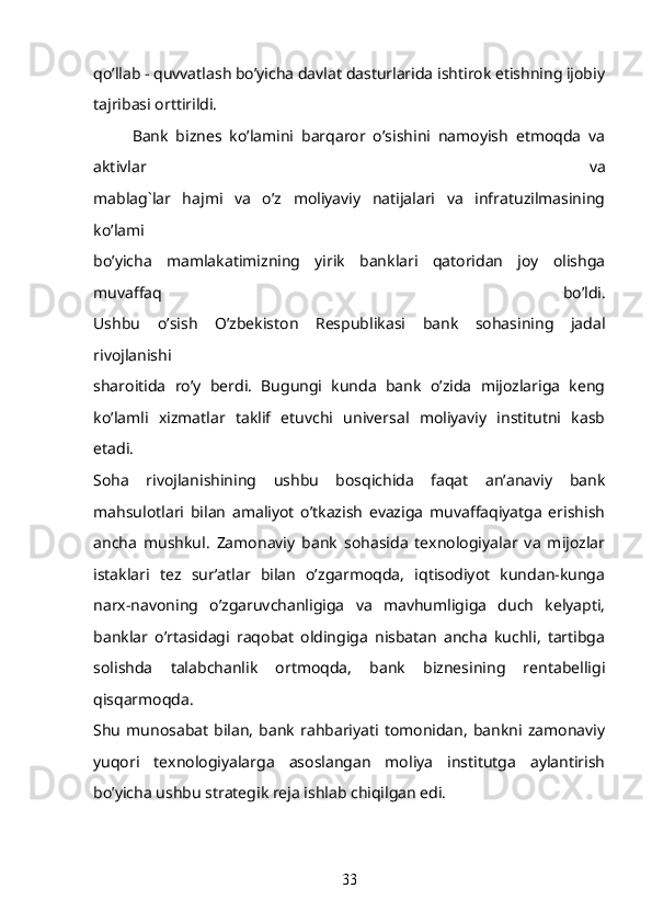 qo’llab - quvvatlash bo’yicha davlat dasturlarida ishtirok etishning ijobiy
tajribasi orttirildi.
Bank   biznes   ko’lamini   barqaror   o’sishini   namoyish   etmoqda   va
aktivlar   va
mablag`lar   hajmi   va   o’z   moliyaviy   natijalari   va   infratuzilmasining
ko’lami
bo’yicha   mamlakatimizning   yirik   banklari   qatoridan   joy   olishga
muvaffaq   bo’ldi.
Ushbu   o’sish   O’zbekiston   Respublikasi   bank   sohasining   jadal
rivojlanishi
sharoitida   ro’y   berdi.   Bugungi   kunda   bank   o’zida   mijozlariga   keng
ko’lamli   xizmatlar   taklif   etuvchi   universal   moliyaviy   institutni   kasb
etadi.
Soha   rivojlanishining   ushbu   bosqichida   faqat   an’anaviy   bank
mahsulotlari   bilan   amaliyot   o’tkazish   evaziga   muvaffaqiyatga   erishish
ancha   mushkul.   Zamonaviy   bank   sohasida   texnologiyalar   va   mijozlar
istaklari   tez   sur’atlar   bilan   o’zgarmoqda,   iqtisodiyot   kundan-kunga
narx-navoning   o’zgaruvchanligiga   va   mavhumligiga   duch   kelyapti,
banklar   o’rtasidagi   raqobat   oldingiga   nisbatan   ancha   kuchli,   tartibga
solishda   talabchanlik   ortmoqda,   bank   biznesining   rentabelligi
qisqarmoqda.
Shu   munosabat   bilan,   bank   rahbariyati  tomonidan,   bankni   zamonaviy
yuqori   texnologiyalarga   asoslangan   moliya   institutga   aylantirish
bo’yicha ushbu strategik reja ishlab chiqilgan edi.
33 