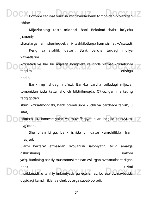 Bozorda   faoliyat   yuritish   mobaynida   bank  tomonidan   o’tkazilgan
ishlar:
Mijozlarning   k at t a   miqdori .   Bank   Bekobod   shahri   bo’yicha
jismoniy
shaxslarga ham, shuningdek yirik tashkilotlarga ham xizmat ko’rsatadi.
  K eng   samaralilik   qat ori .   Bank   barcha   turdagi   moliya
xizmatlarini
ko’rsatadi   va   har   bir   mijozga   kompleks   ravishda   xizmat   ko’rsatishni
taqdim   etishga
qodir.
  Bank ning   ishdagi   nufuzi.   Bankka   barcha   toifadagi   mijozlar
tomonidan   juda   katta   ishonch   bildirilmoqda.   O’tkazilgan   marketing
tadqiqotlari
shuni   ko’rsatmoqdaki,   bank   brendi   juda   kuchli   va   barchaga   tanish,   u
sifat,
ishonchlilik,   innovatsiyalar   va   muvaffaqiyat   bilan   bog`liq   tasavvurni
uyg`otadi.
  Shu   bilan   birga,   bank   ishida   bir   qat or   k amchilik lar   ham
mav jud ,
ularni   bartaraf   etmasdan   rivojlanish   salohiyatini   to’liq   amalga
oshirishning   imkoni
yo’q. Bankning asosiy muammosi ma’nan eskirgan avtomatlashtirilgan
bank   tizimi
hisoblanadi,   u   tahliliy   imkoniyatlarga   ega   emas,   bu   esa   o’z   navbatida
quyidagi kamchiliklar va cheklovlarga sabab bo’ladi:   
34 