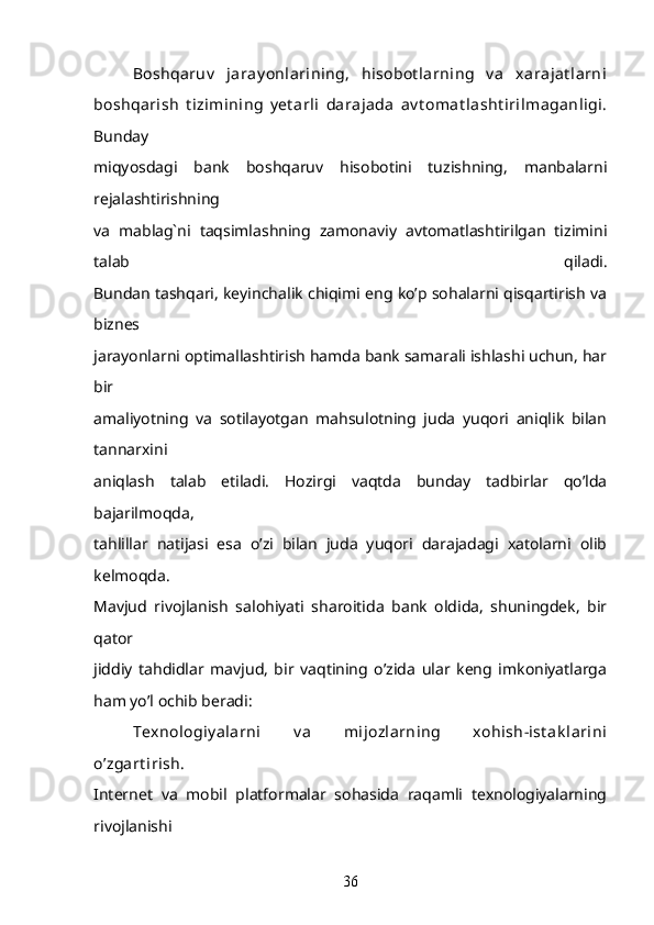 Boshqaruv   jaray onlarining,   hisobot larning   v a   xarajat larni
boshqarish   t izimining   y et arli   darajada   av t omat lasht irilmaganligi.
Bunday
miqyosdagi   bank   boshqaruv   hisobotini   tuzishning,   manbalarni
rejalashtirishning
va   mablag`ni   taqsimlashning   zamonaviy   avtomatlashtirilgan   tizimini
talab   qiladi.
Bundan tashqari, keyinchalik chiqimi eng ko’p sohalarni qisqartirish va
biznes
jarayonlarni optimallashtirish hamda bank samarali ishlashi uchun, har
bir
amaliyotning   va   sotilayotgan   mahsulotning   juda   yuqori   aniqlik   bilan
tannarxini
aniqlash   talab   etiladi.   Hozirgi   vaqtda   bunday   tadbirlar   qo’lda
bajarilmoqda,
tahlillar   natijasi   esa   o’zi   bilan   juda   yuqori   darajadagi   xatolarni   olib
kelmoqda.
Mavjud   rivojlanish   salohiyati   sharoitida   bank   oldida,   shuningdek,   bir
qator
jiddiy   tahdidlar   mavjud,   bir   vaqtining   o’zida   ular   keng   imkoniyatlarga
ham yo’l ochib beradi: 
Texnologiy alarni   v a   mijozlarning   xohish-ist ak larini
o’zgart irish.
Internet   va   mobil   platformalar   sohasida   raqamli   texnologiyalarning
rivojlanishi
36 