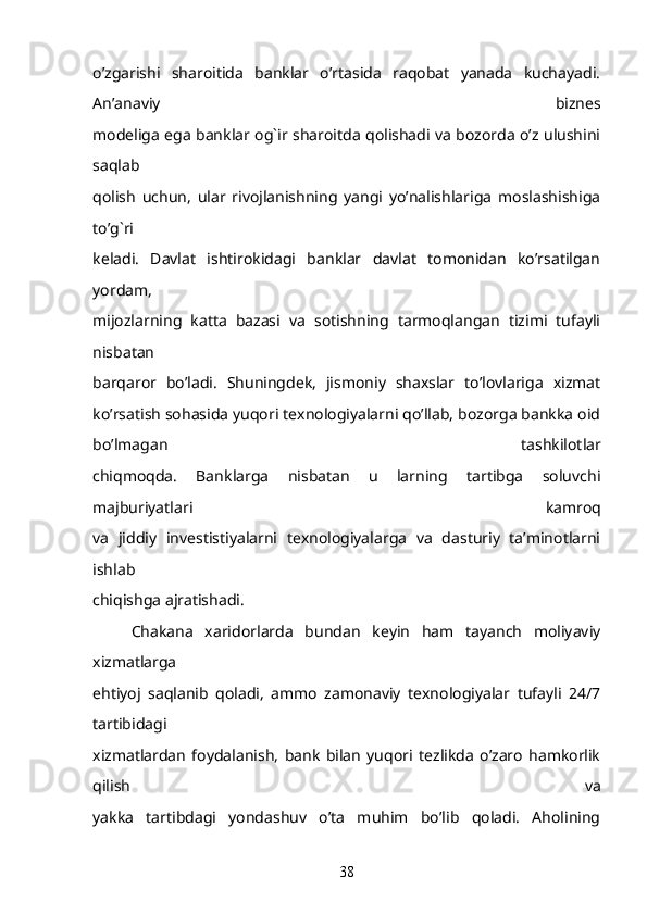 o’zgarishi   sharoitida   banklar   o’rtasida   raqobat   yanada   kuchayadi.
An’anaviy   biznes
modeliga ega banklar og`ir sharoitda qolishadi va bozorda o’z ulushini
saqlab
qolish   uchun,   ular   rivojlanishning   yangi   yo’nalishlariga   moslashishiga
to’g`ri
keladi.   Davlat   ishtirokidagi   banklar   davlat   tomonidan   ko’rsatilgan
yordam,
mijozlarning   katta   bazasi   va   sotishning   tarmoqlangan   tizimi   tufayli
nisbatan
barqaror   bo’ladi.   Shuningdek,   jismoniy   shaxslar   to’lovlariga   xizmat
ko’rsatish sohasida yuqori texnologiyalarni qo’llab, bozorga bankka oid
bo’lmagan   tashkilotlar
chiqmoqda.   Banklarga   nisbatan   u   larning   tartibga   soluvchi
majburiyatlari   kamroq
va   jiddiy   investistiyalarni   texnologiyalarga   va   dasturiy   ta’minotlarni
ishlab
chiqishga ajratishadi.
Chakana   xaridorlarda   bundan   keyin   ham   tayanch   moliyaviy
xizmatlarga
ehtiyoj   saqlanib   qoladi,   ammo   zamonaviy   texnologiyalar   tufayli   24/7
tartibidagi
xizmatlardan   foydalanish,   bank   bilan   yuqori   tezlikda   o’zaro   hamkorlik
qilish   va
yakka   tartibdagi   yondashuv   o’ta   muhim   bo’lib   qoladi.   Aholining
38 