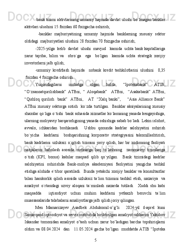 -bank tizimi aktivlarining umumiy hajmida davlat ulushi bo`lmagan banklar
aktivlari ulushini 15 foizdan 60 foizgacha oshirish;
  -banklar   majburiyatining   umumiy   hajmida   banklarning   xususiy   sektor
oldidagi  majburiyatlari ulushini 28 foizdan 70 foizgacha oshirish;
-2025-yilga  kelib  davlat  ulushi  mavjud   kamida  uchta bank kapitallariga
zarur   tajriba,   bilim   va     obro`ga     ega     bo`lgan     kamida   uchta   strategik   xorijiy
investorlarni jalb qilish;      
-umumiy   kreditlash   hajmida     nobank   kredit   tashkilotlarini   ulushini     0,35
foizdan 4 foizgacha oshirish. 
Yuqoridagilarni   inobatga   olgan   holda,   “Ipotekabank”   ATIB,
“O`zsanoatqurilishbank”   ATBni,   “   Aloqabank”     ATBni,     “Asakabank”   ATBni,
“Qishloq   qurilish     bank”     ATBni,       AT     “Xalq   banki”,         “Asia   Alliance   Bank”
ATBni   xususiy   sektorga   sotish     ko`zda   turtilgan.     Banklar   aksiyalarining   xususiy
shaxslar qo`liga o`tishi  bank sohasida xizmatlar ko`lamining yanada kengayishiga,
ularning moliyaviy barqarorligining yanada oshishiga sabab bo`ladi. Lekin islohot,
avvalo,   ichkaridan   boshlanadi.     Ushbu   qonunda   kadrlar   salohiyatini   oshirish
bo`yicha     kadrlarni     boshqarishning   korporativ   strategiyasini   takomillashtirish,
bank   kadrlarini   uzluksiz   o`qitish   tizimini   joriy   qilish,   har   bir   xodimning   faoliyati
natijalarini   baholash   asosida   mehnatga   haq   to`lashning     zamonaviy   tizimlariga
o`tish   (KPI,   bonus)   kabilar   maqsad   qilib   qo`yilgan.     Bank   tizimidagi   kadrlar
salohiyatini   oshirishda   Bank-moliya   akademiyasi   faoliyatini   yangicha   tashkil
etishga alohida e`tibor qaratiladi.   Bunda yetakchi xorijiy banklar va konsultantlar
bilan   hamkorlik   qilish   asosida   uzluksiz   ta`lim   tizimini   tashkil   etish,   nazariya     va
amaliyot   o`rtasidagi   uzviy   aloqani   ta`minlash   nazarda   tutiladi.     Xuddi   shu   kabi
maqsadda     iqtisodiyot   uchun   muhim   kadrlarni   yetkazib   beruvchi   ta`lim
muassasalarida talabalarni amaliyotlarga jalb qilish joriy qilingan.
Men   Mamarizayev   Asadbek   Abdukomil-o’g’li     2024-yil   6-aprel   kuni
Samarqand iqtisodiyot va servis institutida biriktirilgan amaliyot rahbarim Yakubov
Iskandar   tomonidan   amaliyot   o’tash   uchun   zarur   bo’ladigan   barcha   topshiriqlarni
oldim   va   08.04.2024     dan       11.05.2024   gacha   bo’lgan     muddatda   ATIB   “Ipoteka
5 