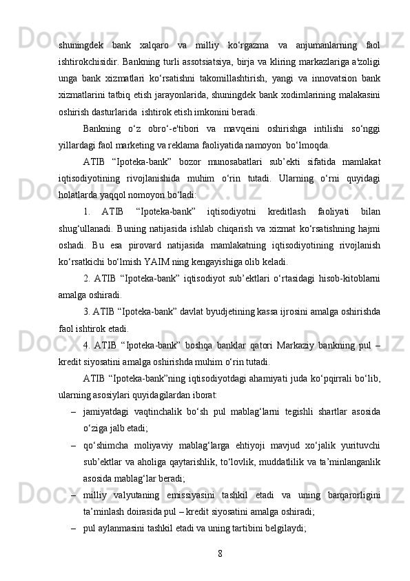 shuningdek   bank   xalqaro   va   milliy   ko‘rgazma   va   anjumanlarning   faol
ishtirokchisidir. Bankning turli assotsiatsiya, birja va kliring markazlariga a'zoligi
unga   bank   xizmatlari   ko‘rsatishni   takomillashtirish,   yangi   va   innovatsion   bank
xizmatlarini tatbiq etish jarayonlarida, shuningdek bank xodimlarining malakasini
oshirish dasturlarida  ishtirok etish imkonini beradi.
Bankning   o‘z   obro‘-e'tibori   va   mavqeini   oshirishga   intilishi   so‘nggi
yillardagi faol marketing va reklama faoliyatida namoyon  bo‘lmoqda.
ATIB   “Ipoteka-bank”   bozor   munosabatlari   sub’ekti   sifatida   mamlakat
iqtisodiyotining   rivojlanishida   muhim   o‘rin   tutadi.   Ularning   o‘rni   quyidagi
holatlarda yaqqol nomoyon bo‘ladi:
1.   ATIB   “Ipoteka-bank”   iqtisodiyotni   kreditlash   faoliyati   bilan
shug‘ullanadi.   Buning   natijasida   ishlab   chiqarish   va   xizmat   ko‘rsatishning   hajmi
oshadi.   Bu   esa   pirovard   natijasida   mamlakatning   iqtisodiyotining   rivojlanish
ko‘rsatkichi bo‘lmish YAIM ning kengayishiga olib keladi.
2.   ATIB   “Ipoteka-bank”   iqtisodiyot   sub’ektlari   o‘rtasidagi   hisob-kitoblarni
amalga oshiradi.
3. ATIB “Ipoteka-bank” davlat byudjetining kassa ijrosini amalga oshirishda
faol ishtirok etadi.
4.   ATIB   “Ipoteka-bank”   boshqa   banklar   qatori   Markaziy   bankning   pul   –
kredit siyosatini amalga oshirishda muhim o‘rin tutadi.
ATIB “Ipoteka-bank”ning iqtisodiyotdagi ahamiyati  juda ko‘pqirrali bo‘lib,
ularning asosiylari quyidagilardan iborat:
– jamiyatdagi   vaqtinchalik   bo‘sh   pul   mablag‘larni   tegishli   shartlar   asosida
o‘ziga jalb etadi; 
– qo‘shimcha   moliyaviy   mablag‘larga   ehtiyoji   mavjud   xo‘jalik   yurituvchi
sub’ektlar va aholiga qaytarishlik, to‘lovlik, muddatlilik va ta’minlanganlik
asosida mablag‘lar beradi;
– milliy   valyutaning   emissiyasini   tashkil   etadi   va   uning   barqarorligini
ta’minlash doirasida pul – kredit siyosatini amalga oshiradi; 
– pul aylanmasini tashkil etadi va uning tartibini belgilaydi; 
8