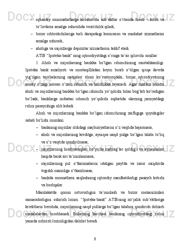 – iqtisodiy   munosabatlarga   kirishuvchi   sub’ektlar   o‘rtasida   hisob   –   kitob   va
to‘lovlarni amalga oshirishda vositchilik qiladi; 
– bozor   ishtirokchilariga   turli   darajadagi   komission   va   maslahat   xizmatlarini
amalga oshiradi; 
– aholiga va mijozlarga depozitar xizmatlarini taklif etadi.
ATIB “Ipoteka-bank” ning iqtisodiyotdagi o’rniga ta’sir qiluvchi omillar:
1.   Aholi   va   mijozlarning   bankka   bo‘lgan   ishonchining   mustahkamligi.
Ipoteka   bank   amaliyoti   va   mustaqillikdan   keyin   bosib   o‘tilgan   qisqa   davrda
yig‘ilgan   tajribalarning   natijalari   shuni   ko‘rsatmoqdaki,   bozor   iqtisodiyotining
asosiy   o‘zagi   asosan   o‘zaro   ishonch   va   halollikka   tayanadi.   Agar   mazkur   holatni
aholi va mijozlarning bankka bo‘lgan ishonchi yo‘qolishi bilan bog‘lab ko‘radigan
bo‘lsak,   banklarga   nisbatan   ishonch   yo‘qolishi   oqibatida   ularning   jamiyatdagi
rolini pasayishiga olib keladi. 
Aholi   va   mijozlarning   bankka   bo‘lgan   ishonchining   zaifligiga   quyidagilar
sabab bo‘lishi mumkin:
– bankning mijozlar oldidagi majburiyatlarini o‘z vaqtida bajarmasa;
– aholi   va   mijozlarning   kreditga,   ayniqsa   naqd   pulga   bo‘lgan   talabi   to‘liq
va o‘z vaqtida qondirilmasa;
– mijozlarning hisobvaraqlari  bo‘yicha mablag‘lar  qoldig‘i  va aylanmalari
haqida bank siri ta’minlanmasa;
– mijozlarning   pul   o‘tkazmalarini   istalgan   paytda   va   zarur   miqdorda
tegishli manzilga o‘tkazilmasa;
– bankda omonatlarni saqlashning iqtisodiy manfaatdorligi pasayib ketishi
va boshqalar.
Mamlakatda   qonun   ustuvorligini   ta’minlash   va   bozor   mexanizmlari
samaradorligini   oshirish   lozim.   “Ipoteka-bank”   ATIBning   xo‘jalik   sub’ektlariga
kreditlarni berishda, mijozlarning naqd pullarga bo‘lgan talabini qondirish dolzarb
masalalardan   hisoblanadi.   Bularning   barchasi   bankning   iqtisodiyotdagi   rolini
yanada oshirish lozimligidan dalolat beradi.
9 