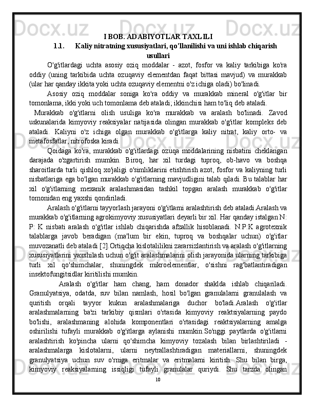 I BOB. ADABIYOTLAR TAXLILI
1.1. Kaliy nitratning xususiyatlari, qo'llanilishi va uni ishlab chiqarish
usullari
O'g'itlardagi   uchta   asosiy   oziq   moddalar   -   azot,   fosfor   va   kaliy   tarkibiga   ko'ra
oddiy   (uning   tarkibida   uchta   ozuqaviy   elementdan   faqat   bittasi   mavjud)   va   murakkab
(ular har qanday ikkita yoki uchta ozuqaviy elementni o'z ichiga oladi) bo'linadi.
Asosiy   oziq   moddalar   soniga   ko'ra   oddiy   va   murakkab   mineral   o'g'itlar   bir
tomonlama, ikki yoki uch tomonlama deb ataladi; ikkinchisi ham to'liq deb ataladi.
  Murakkab   o'g'itlarni   olish   usuliga   ko'ra   murakkab   va   aralash   bo'linadi.   Zavod
uskunalarida   kimyoviy   reaksiyalar   natijasida   olingan   murakkab   o'g'itlar   kompleks   deb
ataladi.   Kaliyni   o'z   ichiga   olgan   murakkab   o'g'itlarga   kaliy   nitrat,   kaliy   orto-   va
metafosfatlar, nitrofoska kiradi.
Qoidaga   ko'ra,   murakkab   o'g'itlardagi   ozuqa   moddalarining   nisbatini   cheklangan
darajada   o'zgartirish   mumkin.   Biroq,   har   xil   turdagi   tuproq,   ob-havo   va   boshqa
sharoitlarda turli  qishloq xo'jaligi  o'simliklarini  etishtirish azot, fosfor  va kaliyning turli
nisbatlariga ega bo'lgan murakkab o'g'itlarning mavjudligini talab qiladi. Bu talablar har
xil   o'g'itlarning   mexanik   aralashmasidan   tashkil   topgan   aralash   murakkab   o'g'itlar
tomonidan eng yaxshi qondiriladi.
Aralash o'g'itlarni tayyorlash jarayoni o'g'itlarni aralashtirish deb ataladi.Aralash va
murakkab o'g'itlarning agrokimyoviy xususiyatlari deyarli bir xil. Har qanday istalgan N:
P:   K   nisbati   aralash   o'g'itlar   ishlab   chiqarishda   afzallik   hisoblanadi.   N:P:K   agrotexnik
talablarga   javob   beradigan   (ma'lum   bir   ekin,   tuproq   va   boshqalar   uchun)   o'g'itlar
muvozanatli deb ataladi [2].Ortiqcha kislotalilikni zararsizlantirish va aralash o'g'itlarning
xususiyatlarini yaxshilash uchun o'g'it aralashmalarini olish jarayonida ularning tarkibiga
turli   xil   qo'shimchalar,   shuningdek   mikroelementlar,   o'sishni   rag'batlantiradigan
insektofungitsidlar kiritilishi mumkin.
    Aralash   o'g'itlar   ham   chang,   ham   donador   shaklda   ishlab   chiqariladi.
Granulyatsiya,   odatda,   suv   bilan   namlash,   hosil   bo'lgan   granulalarni   granulalash   va
quritish   orqali   tayyor   kukun   aralashmalariga   duchor   bo'ladi.Aralash   o'g'itlar
aralashmalarning   ba'zi   tarkibiy   qismlari   o'rtasida   kimyoviy   reaktsiyalarning   paydo
bo'lishi,   aralashmaning   alohida   komponentlari   o'rtasidagi   reaktsiyalarning   amalga
oshirilishi   tufayli   murakkab   o'g'itlarga   aylanishi   mumkin.So'nggi   paytlarda   o'g'itlarni
aralashtirish   ko'pincha   ularni   qo'shimcha   kimyoviy   tozalash   bilan   birlashtiriladi   -
aralashmalarga   kislotalarni,   ularni   neytrallashtiradigan   materiallarni,   shuningdek
granulyatsiya   uchun   suv   o'rniga   eritmalar   va   eritmalarni   kiritish.   Shu   bilan   birga,
kimyoviy   reaksiyalarning   issiqligi   tufayli   granulalar   quriydi.   Shu   tarzda   olingan
10 