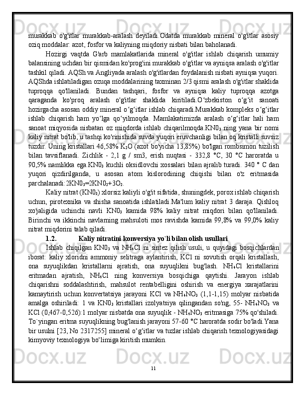 murakkab   o'g'itlar   murakkab-aralash   deyiladi.Odatda   murakkab   mineral   o'g'itlar   asosiy
oziq moddalar: azot, fosfor va kaliyning miqdoriy nisbati bilan baholanadi. 
Hozirgi   vaqtda   G'arb   mamlakatlarida   mineral   o'g'itlar   ishlab   chiqarish   umumiy
balansining uchdan bir qismidan ko'prog'ini murakkab o'g'itlar va ayniqsa aralash o'g'itlar
tashkil qiladi. AQSh va Angliyada aralash o'g'itlardan foydalanish nisbati ayniqsa yuqori.
AQShda ishlatiladigan ozuqa moddalarining taxminan 2/3 qismi aralash o'g'itlar shaklida
tuproqqa   qo'llaniladi.   Bundan   tashqari,   fosfor   va   ayniqsa   kaliy   tuproqqa   azotga
qaraganda   ko'proq   aralash   o'g'itlar   shaklida   kiritiladi.O zbekiston   o g it   sanoatiʻ ʻ ʻ
hozirgacha asosan oddiy mineral o g itlar ishlab chiqaradi.Murakkab kompleks o g itlar	
ʻ ʻ ʻ ʻ
ishlab   chiqarish   ham   yo lga   qo yilmoqda.   Mamlakatimizda   aralash   o‘g‘itlar   hali   ham	
ʻ ʻ
sanoat   miqyosida   nisbatan   oz   miqdorda   ishlab   chiqarilmoqda.KN0
3   ning   yana   bir   nomi
kaliy nitrat bo'lib, u tashqi ko'rinishida suvda yuqori eruvchanligi bilan oq kristalli suvsiz
tuzdir. Uning kristallari 46,58% K
2 O (azot bo'yicha 13,85%) bo'lgan rombsimon tuzilish
bilan   tavsiflanadi.   Zichlik   -   2,1   g   /   sm3,   erish   nuqtasi   -   332,8   °C,   30   °C   haroratda   u
90,5% namlikka ega.KN0
3   kuchli oksidlovchi xossalari bilan ajralib turadi. 340 ° C dan
yuqori   qizdirilganda,   u   asosan   atom   kislorodining   chiqishi   bilan   o'z   eritmasida
parchalanadi:2KN0
3 =2KN0
2 +3O
2 .
Kaliy nitrat (KN0
3 ) xlorsiz kaliyli o'g'it sifatida, shuningdek, porox ishlab chiqarish
uchun,   pirotexnika   va   shisha   sanoatida   ishlatiladi.Ma'lum   kaliy   nitrat   3   daraja.   Qishloq
xo'jaligida   uchinchi   navli   KN0
3   kamida   98%   kaliy   nitrat   miqdori   bilan   qo'llaniladi.
Birinchi   va   ikkinchi   navlarning   mahsuloti   mos   ravishda   kamida   99,8%   va   99,0%   kaliy
nitrat miqdorini talab qiladi.
1.2. Kaliy nitratini konversiya yo`li bilan olish usullari
Ishlab   chiqilgan   KN0
3   va   NH
4 Cl   ni   sintez   qilish   usuli,   u   quyidagi   bosqichlardan
iborat:   kaliy   xloridni   ammoniy   selitraga   aylantirish,   KCl   ni   sovutish   orqali   kristallash,
ona   suyuqlikdan   kristallarni   ajratish,   ona   suyuqlikni   bug'lash.   NH
4 Cl   kristallarini
eritmadan   ajratish,   NH
4 Cl   ning   konversiya   bosqichiga   qaytishi.   Jarayon   ishlab
chiqarishni   soddalashtirish,   mahsulot   rentabelligini   oshirish   va   energiya   xarajatlarini
kamaytirish   uchun   konvertatsiya   jarayoni   KCl   va   NH
4 NO
3   (1,1-1,15)   molyar   nisbatida
amalga   oshiriladi:   1   va   KN0
3   kristallari   izolyatsiya   qilingandan   so'ng,   55-   NH
4 NO
3   va
KCl (0,467-0,526):1 molyar nisbatda ona suyuqlik - NH
4 NO
3  eritmasiga 75% qo'shiladi.
To`yingan eritma suyuqlikning bug'lanish jarayoni 57-60 °C haroratda sodir bo'ladi.Yana
bir usulni [23, No 2317255] mineral o‘g‘itlar va tuzlar ishlab chiqarish texnologiyasidagi
kimyoviy texnologiya bo‘limiga kiritish mumkin. 
11 
