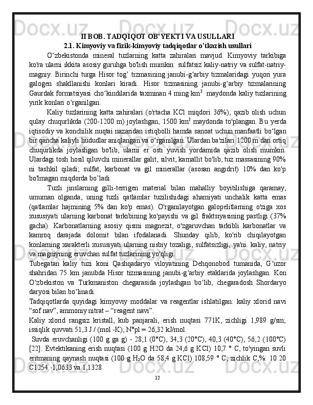 II BOB. TADQIQOT OB’YEKTI VA USULLARI
2.1. Kimyoviy va fizik-kimyoviy tadqiqotlar o'tkazish usullari
O‘zbekistonda   mineral   tuzlarning   katta   zahiralari   mavjud.   Kimyoviy   tarkibiga
ko'ra ularni ikkita asosiy guruhga bo'lish mumkin: sulfatsiz kaliy-natriy va sulfat-natriy-
magniy.   Birinchi   turga   Hisor   tog’   tizmasining   janubi-g arbiy   tizmalaridagi   yuqori   yuraʻ
galogen   shakllanishi   konlari   kiradi.   Hisor   tizmasining   janubi-g arbiy   tizmalarining	
ʻ
Gaurdak formatsiyasi cho kindilarida taxminan 4 ming km	
ʻ 2
   maydonda kaliy tuzlarining
yirik konlari o rganilgan.	
ʻ
Kaliy   tuzlarining   katta   zahiralari   (o'rtacha   KCl   miqdori   36%),   qazib   olish   uchun
qulay  chuqurlikda   (200-1200  m)  joylashgan,   1500  km 2
  maydonda  to'plangan.  Bu   yerda
iqtisodiy va konchilik nuqtai nazaridan istiqbolli hamda sanoat  uchun manfaatli bo lgan	
ʻ
bir qancha kaliyli hududlar aniqlangan va o rganilgan. Ulardan ba'zilari 1200 m dan ortiq	
ʻ
chuqurlikda   joylashgan   bo'lib,   ularni   er   osti   yuvish   yordamida   qazib   olish   mumkin.
Ulardagi tosh hosil qiluvchi minerallar galit, silvit, karnallit bo'lib, tuz massasining 90%
ni   tashkil   qiladi;   sulfat,   karbonat   va   gil   minerallar   (asosan   angidrit)   10%   dan   ko'p
bo'lmagan miqdorda bo’ladi.
Tuzli   jinslarning   gilli-terrigen   material   bilan   mahalliy   boyitilishiga   qaramay,
umuman   olganda,   uning   tuzli   qatlamlar   tuzilishidagi   ahamiyati   unchalik   katta   emas
(qatlamlar   hajmining   5%   dan   ko'p   emas).   O'rganilayotgan   galopelitlarning   o'ziga   xos
xususiyati   ularning   karbonat   tarkibining   ko'payishi   va   gil   fraktsiyasining   pastligi   (37%
gacha).   Karbonatlarning   asosiy   qismi   magnezit,   o'zgaruvchan   tarkibli   karbonatlar   va
kamroq   darajada   dolomit   bilan   ifodalanadi.   Shunday   qilib,   ko'rib   chiqilayotgan
konlarning xarakterli xususiyati  ularning nisbiy tozaligi, sulfatsizligi, ya'ni. kaliy, natriy
va magniyning eruvchan sulfat tuzlarining yo'qligi.
Tubegatan   kaliy   tuzi   koni   Qashqadaryo   viloyatining   Dehqonobod   tumanida,   G uzor	
ʻ
shahridan   75   km   janubda   Hisor   tizmasining   janubi-g arbiy   etaklarida   joylashgan.   Kon	
ʻ
O zbekiston   va   Turkmaniston   chegarasida   joylashgan   bo lib,   chegaradosh   Shordaryo	
ʻ ʻ
daryosi bilan bo linadi.	
ʻ
Tadqiqotlarda   quyidagi   kimyoviy   moddalar   va   reagentlar   ishlatilgan:   kaliy   xlorid   navi
“sof nav”, ammoniy nitrat – “reagent navi”.
Kaliy   xlorid   rangsiz   kristall,   kub   panjarali,   erish   nuqtasi   771K,   zichligi   1,989   g/sm;
issiqlik quvvati 51,3 J / (mol -K); N°pl = 26,32 kJ/mol.
  Suvda  eruvchanligi  (100 g  ga g)  -   28,1 (0°C), 34,3  (20°C),  40,3 (40°C), 56,2  (100°C)
[22].  Evtektikaning  erish   nuqtasi   (100  g   H2O  da   24,6   g  KCl)   10,7  °   C,  to'yingan   suvli
eritmaning qaynash nuqtasi (100 g H
2 O da 58,4 g KCl) 108,59 ° C; zichlik C,%: 10 20
C1254 -1,0633 va 1,1328
12 