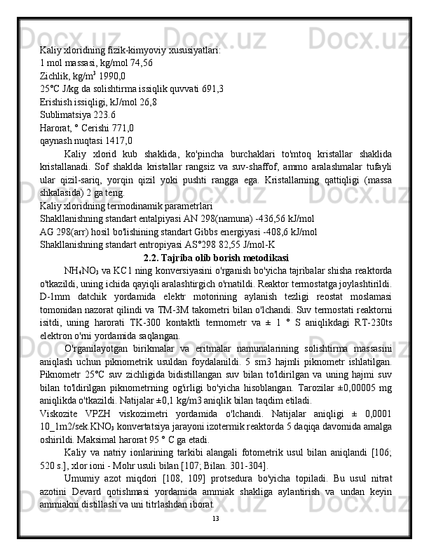Kaliy xloridning fizik-kimyoviy xususiyatlari:
1 mol massasi, kg/mol 74,56
Zichlik, kg/m 3
 1990,0
25°C J/kg da solishtirma issiqlik quvvati 691,3
Erishish issiqligi, kJ/mol 26,8
Sublimatsiya 223.6
Harorat, ° Cerishi 771,0
qaynash nuqtasi 1417,0
Kaliy   xlorid   kub   shaklida,   ko'pincha   burchaklari   to'mtoq   kristallar   shaklida
kristallanadi.   Sof   shaklda   kristallar   rangsiz   va   suv-shaffof,   ammo   aralashmalar   tufayli
ular   qizil-sariq,   yorqin   qizil   yoki   pushti   rangga   ega.   Kristallarning   qattiqligi   (massa
shkalasida) 2 ga teng.
Kaliy xloridning termodinamik parametrlari
Shakllanishning standart entalpiyasi AN 298(namuna) -436,56 kJ/mol
AG 298(arr) hosil bo'lishining standart Gibbs energiyasi -408,6 kJ/mol
Shakllanishning standart entropiyasi AS°298 82,55 J/mol-K
2.2. Tajriba olib borish   metodikasi
NH
4 NO
3  va KC1 ning konversiyasini o'rganish bo'yicha tajribalar shisha reaktorda
o'tkazildi, uning ichida qayiqli aralashtirgich o'rnatildi. Reaktor termostatga joylashtirildi.
D-1mm   datchik   yordamida   elektr   motorining   aylanish   tezligi   reostat   moslamasi
tomonidan nazorat qilindi va TM-3M takometri bilan o'lchandi. Suv termostati reaktorni
isitdi,   uning   harorati   TK-300   kontaktli   termometr   va   ±   1   °   S   aniqlikdagi   RT-230ts
elektron o'rni yordamida saqlangan.
O'rganilayotgan   birikmalar   va   eritmalar   namunalarining   solishtirma   massasini
aniqlash   uchun   piknometrik   usuldan   foydalanildi.   5   sm3   hajmli   piknometr   ishlatilgan.
Piknometr   25°C   suv   zichligida   bidistillangan   suv   bilan   to'ldirilgan   va   uning   hajmi   suv
bilan   to'ldirilgan   piknometrning   og'irligi   bo'yicha   hisoblangan.   Tarozilar   ±0,00005   mg
aniqlikda o'tkazildi. Natijalar ±0,1 kg/m3 aniqlik bilan taqdim etiladi.
Viskozite   VPZH   viskozimetri   yordamida   o'lchandi.   Natijalar   aniqligi   ±   0,0001
10_1m2/sek.KNO
3  konvertatsiya jarayoni izotermik reaktorda 5 daqiqa davomida amalga
oshirildi. Maksimal harorat 95 ° C ga etadi.
Kaliy   va   natriy   ionlarining   tarkibi   alangali   fotometrik   usul   bilan   aniqlandi   [106;
520 s.], xlor ioni - Mohr usuli bilan [107; Bilan. 301-304].
Umumiy   azot   miqdori   [108,   109]   protsedura   bo'yicha   topiladi.   Bu   usul   nitrat
azotini   Devard   qotishmasi   yordamida   ammiak   shakliga   aylantirish   va   undan   keyin
ammiakni distillash va uni titrlashdan iborat.
13 