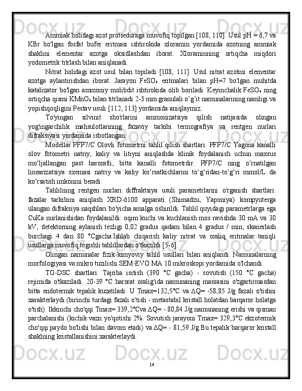 Ammiak holidagi azot protseduraga muvofiq topilgan [108, 110]. Usul pH = 6,7 va
KBr   bo'lgan   fosfat   bufer   eritmasi   ishtirokida   xloramin   yordamida   azotning   ammiak
shaklini   elementar   azotga   oksidlashdan   iborat.   Xloraminning   ortiqcha   miqdori
yodometrik titrlash bilan aniqlanadi.
Nitrat   holidagi   azot   usul   bilan   topiladi   [108,   111].   Usul   nitrat   azotini   elementar
azotga   aylantirishdan   iborat.   Jarayon   FeSO
4   eritmalari   bilan   pH=7   bo'lgan   muhitda
katalizator   bo'lgan  ammoniy  molibdit   ishtirokida  olib  boriladi.  Keyinchalik  FeSO
4   ning
ortiqcha qismi KMnO
4  bilan titrlanadi.2-3 mm granulali o’g’it namunalarining namligi va
yopishqoqligini Pestav usuli [112, 113] yordamida aniqlaymiz.
To'yingan   silvinit   sho'rlarini   ammonizatsiya   qilish   natijasida   olingan
yog'ingarchilik   mahsulotlarining   fazaviy   tarkibi   termografiya   va   rentgen   nurlari
difraksiyasi yordamida isbotlangan.
Modellar PFP7/C Olovli fotometrni tahlil qilish shartlari: PFP7/C Yagona kanalli
olov   fotometri   natriy,   kaliy   va   litiyni   aniqlashda   klinik   foydalanish   uchun   maxsus
mo‘ljallangan   past   haroratli,   bitta   kanalli   fotometrdir.   PFP7/C   ning   o‘rnatilgan
linearizatsiya   sxemasi   natriy   va   kaliy   ko‘rsatkichlarini   to‘g‘ridan-to‘g‘ri   mmol/L   da
ko‘rsatish imkonini beradi.
Tahlilning   rentgen   nurlari   diffraktsiya   usuli   parametrlarini   o'rganish   shartlari:
fazalar   tarkibini   aniqlash   XRD-6100   apparati   (Shimadzu,   Yaponiya)   kompyuterga
ulangan difraksiya naqshlari bo'yicha amalga oshirildi. Tahlil quyidagi parametrlarga ega
CuKa nurlanishidan foydalanildi: oqim kuchi va kuchlanish mos ravishda 30 mA va 30
kV;   detektorning   aylanish   tezligi   0,02   gradus   qadam   bilan   4   gradus   /   min;   skanerlash
burchagi   4   dan   80   °Cgacha.Ishlab   chiqarish   kaliy   nitrat   va   oraliq   eritmalar   taniqli
usullarga muvofiq tegishli tahlillardan o'tkazildi [5-6].
Olingan   namunalar   fizik-kimyoviy   tahlil   usullari   bilan   aniqlandi.   Namunalarning
morfologiyasi va mikro tuzilishi SEM-EVO MA 10 mikroskopi yordamida o'lchandi.
TG-DSC   shartlari:   Tajriba   isitish   (390   °C   gacha)   -   sovutish   (150   °C   gacha)
rejimida   o'tkaziladi.   20-39   °C   harorat   oralig'ida   namunaning   massasini   o'zgartirmasdan
bitta   endotermik   tepalik   kuzatiladi.   U   Tmax=132,5°C   va   ∆Q=   -58,85   J/g   fazali   o'tishni
xarakterlaydi (birinchi turdagi fazali o'tish - metastabil kristall holatdan barqaror holatga
o'tish). Ikkinchi cho'qqi Tmax= 339,2°Cva ∆Q= - 80,84 J/g namunaning erishi va qisman
parchalanishi (kichik vazn yo'qotishi 2%. Sovutish jarayoni Tmax= 329,3°C ekzotermik
cho'qqi paydo bo'lishi bilan davom etadi) va ∆Q= - 81,59 J/g.Bu tepalik barqaror kristall
shaklning kristallanishini xarakterlaydi.
14 