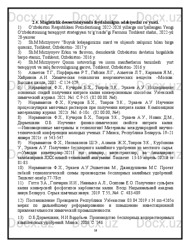 2.4. Magistirlik dessertatsiyasida foydalanilgan adabiyotlar ro`yxati.
1) O zbekiston  Respublikasi   Prezidentining  2022-2026  yillarga  mo ljallangan  Yangiʻ ʻ
O zbekistonning taraqqiyot strategiyasi to g risida”gi Farmoni Toshkent shahri, 2022-yil	
ʻ ʻ ʻ
28-yanvar.
2) Sh.M.Mirziyoyev   “Buyuk   kelajagimizni   mard   va   olijanob   xalqimiz   bilan   birga
quramiz, Toshkent, Ozbekiston- 2017 y.
3) Sh.M.Mirziyoyev   Erkin   va   farovon,   demokratik   Ozbekiston   davlatini   birgalikda
barpo etamiz, Toshkent, Ozbekiston- 2016 y.
4) Sh.M.Mirziyoyev   Qonun   ustuvorligi   va   inson   manfaatlarini   taminlash     yurt
taraqqiyoti va xalq farovonligining garovi, Toshkent, Ozbekiston- 2016 y.
5) Ахметов   Т.Г.,   Порфирьева   Р.Т.,   Гайсин   Л.Г.,   Ахметов   Л.Т.,   Каримов   Я.М.,
Хайринов   А.И.   Химическая   технология   неорганических   веществ.   –Москва:
Высшая школа, 2002. -С.124-129.
6) Нормаматов   Ф.Х.,   Кучаров   Б.Х.,   Тоиров   З.К.,   Эркаев   А.У.   Исследование
основных   стадий   получения   нитрата   калия   конверсионным   способом.   Узбекский
химический журнал. 2021. №1. С.9-15. (02.00.00. №6).
7) Нормаматов   Ф.Х.,   Кучаров   Б.Х.,   Тоиров   З.К.,   Эркаев   А.У   Изучение
процессаупарки   маточных   растворов   при   получении   нитрата   калия.   Композицион
материаллар журнал. 2022г. №1. 6-10с. . (02.00.00; №4).
8) Нормаматов   Ф.Х.,   Кучаров   Б.Х.,   Тоиров   З.К.,   Эркаев   А.У.,   Новик   Д.М.,
Дормешкин   О.Б.   Изучение   физико-химических   свойств   нитрата   калия.
―Инновационные   материалы   и   технологии   Материалы   международной   научно-	
‖
технической конференции молодых ученых. Г.Минск, Республика Беларусь 19–21
января 2021г. ст 543-547.
9) Нормаматов   Ф.Х.,   Иномжонов   Ш.Э.,   Асамов   Ж.Х.,Тоиров   З.К.,   Курбонова
У.,  Эркаев   А.У.  Получение  бесхлорного  калийного  удобрения  из  местного   сырья.
―Умидли   ким	
е?гарлар-2021  	е?ш   олимлар,   магистрантлар,   ва   бакалавриат	‖
талабаларини ХХХ-илмий-техникавий анжумани. Тошкент. 13-15 апрель 2021й ст
81-83.
10) Нормаматов   Ф.Х.,   Эркаев   А.У.,Эшметова   М.,   Джандуллаева   М.С.   Проект
гибкой   технологической   схемы   производства   бесхлорных   калийных   удобрений.
Ташкент-ноябр.77-78ст
11) Готто З.А., Гончарик И.И., Навныко А.Л., Осипова Е.О. Получение сульфата
калия   конверсией   фосфогипса   карбонатом   калия.   Весцi   Нацыянальнай   акадэмii
навук Беларусi. Серыя хiмiчных навук. 2019. Т.55, №4. С. 483-489.
12) Постановление   Президента   Республики   Узбекистан   03.04.2019   г.N   пп-4265о
мерах   по   дальнейшему   реформированию   и   повышению   инвестиционной
привлекательности химической промышленности.
13) О.Б.Дормешкин, Н.И.Воробьев. Производство бесхлорных водорастворимых
комплексных удобрений. Минск. 2006. С. 246.
16 
