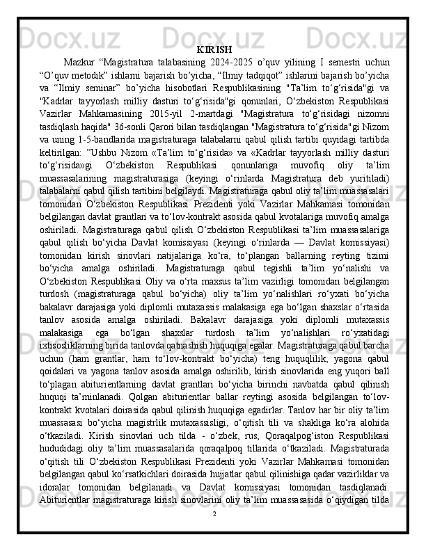 KIRISH
Mazkur   “Magistratura   talabasining   2024-2025   o’quv   yilining   I   semestri   uchun
“O’quv metodik” ishlarni bajarish bo’yicha, “Ilmiy tadqiqot” ishlarini bajarish bo’yicha
va   “Ilmiy   seminar”   bo’yicha   hisobotlari   Respublikasining   "Ta’lim   to‘g‘risida"gi   va
"Kadrlar   tayyorlash   milliy   dasturi   to‘g‘risida"gi   qonunlari,   O‘zbekiston   Respublikasi
Vazirlar   Mahkamasining   2015-yil   2-martdagi   "Magistratura   to‘g‘risidagi   nizomni
tasdiqlash haqida" 36-sonli Qarori bilan tasdiqlangan "Magistratura to‘g‘risida"gi Nizom
va   uning   1-5-bandlarida   magistraturaga   talabalarni   qabul   qilish   tartibi   quyidagi   tartibda
keltirilgan:   ”Ushbu   Nizom   «Ta’lim   to‘g‘risida»   va   «Kadrlar   tayyorlash   milliy   dasturi
to‘g‘risida»gi   O‘zbekiston   Respublikasi   qonunlariga   muvofiq   oliy   ta’lim
muassasalarining   magistraturasiga   (keyingi   o‘rinlarda   Magistratura   deb   yuritiladi)
talabalarni qabul qilish tartibini belgilaydi. Magistraturaga qabul oliy ta’lim muassasalari
tomonidan   O‘zbekiston   Respublikasi   Prezidenti   yoki   Vazirlar   Mahkamasi   tomonidan
belgilangan davlat grantlari va to‘lov-kontrakt asosida qabul kvotalariga muvofiq amalga
oshiriladi.   Magistraturaga   qabul   qilish   O‘zbekiston   Respublikasi   ta’lim   muassasalariga
qabul   qilish   bo‘yicha   Davlat   komissiyasi   (keyingi   o‘rinlarda   —   Davlat   komissiyasi)
tomonidan   kirish   sinovlari   natijalariga   ko‘ra,   to‘plangan   ballarning   reyting   tizimi
bo‘yicha   amalga   oshiriladi.   Magistraturaga   qabul   tegishli   ta’lim   yo‘nalishi   va
O‘zbekiston   Respublikasi   Oliy   va   o‘rta   maxsus   ta’lim   vazirligi   tomonidan   belgilangan
turdosh   (magistraturaga   qabul   bo‘yicha)   oliy   ta’lim   yo‘nalishlari   ro‘yxati   bo‘yicha
bakalavr  darajasiga yoki  diplomli  mutaxassis  malakasiga  ega  bo‘lgan shaxslar  o‘rtasida
tanlov   asosida   amalga   oshiriladi.   Bakalavr   darajasiga   yoki   diplomli   mutaxassis
malakasiga   ega   bo‘lgan   shaxslar   turdosh   ta’lim   yo‘nalishlari   ro‘yxatidagi
ixtisosliklarning birida tanlovda qatnashish huquqiga egalar. Magistraturaga qabul barcha
uchun   (ham   grantlar,   ham   to‘lov-kontrakt   bo‘yicha)   teng   huquqlilik,   yagona   qabul
qoidalari   va   yagona   tanlov   asosida   amalga   oshirilib,   kirish   sinovlarida   eng   yuqori   ball
to‘plagan   abiturientlarning   davlat   grantlari   bo‘yicha   birinchi   navbatda   qabul   qilinish
huquqi   ta’minlanadi.   Qolgan   abiturientlar   ballar   reytingi   asosida   belgilangan   to‘lov-
kontrakt kvotalari doirasida qabul qilinish huquqiga egadirlar. Tanlov har bir oliy ta’lim
muassasasi   bo‘yicha   magistrlik   mutaxassisligi,   o‘qitish   tili   va   shakliga   ko‘ra   alohida
o‘tkaziladi.   Kirish   sinovlari   uch   tilda   -   o‘zbek,   rus,   Qoraqalpog‘iston   Respublikasi
hududidagi   oliy   ta’lim   muassasalarida   qoraqalpoq   tillarida   o‘tkaziladi.   Magistraturada
o‘qitish   tili   O‘zbekiston   Respublikasi   Prezidenti   yoki   Vazirlar   Mahkamasi   tomonidan
belgilangan qabul ko‘rsatkichlari doirasida hujjatlar qabul qilinishiga qadar vazirliklar va
idoralar   tomonidan   belgilanadi   va   Davlat   komissiyasi   tomonidan   tasdiqlanadi.
Abiturientlar  magistraturaga  kirish  sinovlarini   oliy ta’lim  muassasasida  o‘qiydigan  tilda
2 