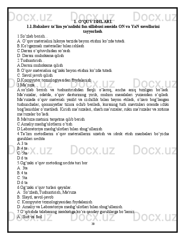 1 . O ʻ QUV ISHLARI.
1.1.Bakalavr ta’lim yo’nalishi fan sillabusi asosida ON va YaN savollarini
tayyorlash .
1.So’zlab berish...
A. O’quv materialini hikoya tarzida bayon etishni ko’zda tutadi.
B.Ko rgazmali materiallar bilan ishlashʻ
C.Darsni o qituvchidan so rash	
ʻ ʻ
D. Darsni muhokama qilish
2.Tushuntirish...
A. Darsni muhokama qilish
B.O’quv materialini og’zaki bayon etishni ko’zda tutadi.
C. Savol javob qilish
D.Kompyuter texnologiyasidan foydalanish
3.Ma’ruza...
A.so’zlab   berish   va   tushuntirishdan   farqli   o’laroq,   ancha   aniq   tuzilgan   bo’ladi.
Ma’ruzalar,   odatda,   o’quv   dasturining   yirik,   muhim   masalalari   yuzasidan   o’qiladi.
Ma’ruzada   o’quv   materiali   yaxlit   va   izchillik   bilan   bayon   etiladi,   o’zaro   bog’langan
tushunchalar,   qonuniyatlar   tizimi   ochib   beriladi,   kursning   turli   mavzulari   orasida   ichki
bog’lanishlar o’rnatiladi. Kirish ma’ruzalari, sharh ma’ruzalar, rukn ma’ruzalar va xotima
ma’ruzalar bo’ladi.
B.Ma'ruza matnini tarqatma qilib berish
C.Amaliy mashg ulotlarni o tish	
ʻ ʻ
D.Laboratoriya mashg ulotlari bilan shug ullanish	
ʻ ʻ
4.Ta’lim   metodlarini   o’quv   materiallarini   uzatish   va   idrok   etish   manbalari   bo’yicha
guruhlari nechta 
A.3 ta
B.4 ta 
C. 5ta
D.6 ta
5.Og zaki o quv metoding nechta turi bor 	
ʻ ʻ
A. 3ta 
B.4 ta 
C. 5ta
D.6 ta
6.Og zaki o quv turlari qaysilar.
ʻ ʻ
A.  So zlash,Tushuntirish, Ma'ruza
ʻ
B. Slayd, savol-javob
C. Kompyuter texnologiyasidan foydalanish
D. Amaliy va Laboratoriya mashg ulotlari bilan shug ullanish.	
ʻ ʻ
7.O qitishda talabaning xarakatiga ko ra qanday guruhlarga bo lamiz	
ʻ ʻ ʻ
A. Sust va faol
20 