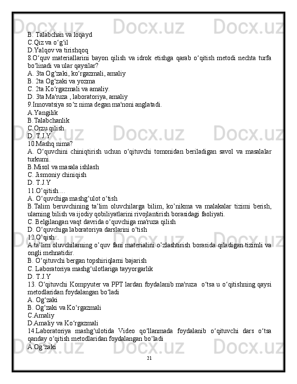 B. Talabchan va loqayd
C.Qiz va o g ilʻ ʻ
D.Yalqov va tirishqoq
8.O quv   materiallarini   bayon   qilish   va   idrok   etishga   qarab   o qitish   metodi   nechta   turfa	
ʻ ʻ
bo linadi va ular qaysilar?
ʻ
A. 3ta Og zaki, ko rgazmali, amaliy	
ʻ ʻ
B. 2ta Og zaki va yozma
ʻ
C. 2ta Ko rgazmali va amaliy.
ʻ
D. 3ta Ma'ruza , laboratoriya, amaliy
9.Innovatsiya so z nima degan ma'noni anglatadi.	
ʻ
A.Yangilik
B.Talabchanlik
C.Orzu qilish
D. T.J.Y
10.Mashq nima?
A.   O quvchini   chiniqtirish   uchun   o qituvchi   tomonidan   beriladigan   savol   va   masalalar	
ʻ ʻ
turkumi.
B.Misol va masala ishlash
C. Jismoniy chiniqish
D. T.J.Y
11.O’qitish....
A. O quvchiga mashg ulot o tish
ʻ ʻ ʻ
B.Talim   beruvchining   ta’lim   oluvchilarga   bilim,   ko’nikma   va   malakalar   tizimi   berish,
ularning bilish va ijodiy qobiliyatlarini rivojlantirish borasidagi faoliyati.
C. Belgilangan vaqt davrida o quvchiga ma'ruza qilish	
ʻ
D. O quvchiga laboratoriya darslarini o tish	
ʻ ʻ
12.O’qish...
A.ta’lim oluvchilarning o’quv fani materialini o’zlashtirish borasida qiladigan tizimli va
ongli mehnatidir.
B. O qituvchi bergan topshiriqlarni bajarish
ʻ
C. Laboratoriya mashg ulotlariga tayyorgarlik	
ʻ
D. T.J.Y
13. O qituvchi Kompyuter va PPT lardan foydalanib ma'ruza   o tsa u o qitishning qaysi	
ʻ ʻ ʻ
metodlaridan foydalangan bo ladi	
ʻ
A. Og zaki	
ʻ
B. Og zaki va Ko rgazmali
ʻ ʻ
C.Amaliy
D.Amaliy va Ko rgazmali	
ʻ
14.Laboratoriya   mashg ulotida   Video   qo llanmada   foydalanib   o qituvchi   dars   o tsa	
ʻ ʻ ʻ ʻ
qanday o qitish metodlaridan foydalangan bo ladi	
ʻ ʻ
A.Og zaki	
ʻ
21 