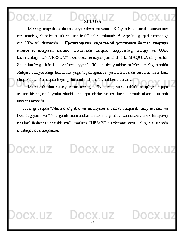 XULOSA
Mening   magistrlik   dissertatsiya   ishim   mavzusi   “Kaliy   nitrat   olishda   konversion
qurilmaning ish rejimini takomillashtirish”  deb nomlanadi. Hozirgi kunga qadar mavzuga
oid   2024   yil   davomida     “Производства   моделъной   установки   белого   хлорида
калия   и   нитрата   калия“   mavzusida   xalqaro   miqiyosidagi   xorijiy   va   OAK
tasarrufidagi “UNIVERSUM” технические науки jurnalida 1 ta  MAQOLA  chop etildi.
Shu bilan birgalikda 1ta tezis ham tayyor bo’lib, uni ilmiy rahbarim bilan kelishgan holda
Xalqaro   miqyosidagi   konferensiyaga   topshirganmiz,   yaqin   kunlarda   birinchi   tezis   ham
chop etiladi. Bu haqida keyingi hisobotimda ma`lumot berib boraman.
Magistrlik   dissertatsiyasi   ishimning   10%   qismi,   ya’ni   ishlab   chiqilgan   rejaga
asosan   kirish,   adabiyotlar   sharhi,   tadqiqot   obekti   va   usullarini   qamrab   olgan   1   ta   bob
tayyorlanmoqda.
Hozirgi vaqtda “Mineral o’g’itlar va simulyatorlar ishlab chiqarish ilmiy asoslari  va
texnologiyasi” va  “Noorganik  mahsulotlarni  nazorat  qilishda  zamonaviy fizik-kimyoviy
usullar” fanlaridan tegishli ma’lumotlarni “HEMIS” platformasi orqali olib, o’z ustimda
mustaqil ishlamoqdaman.
25 