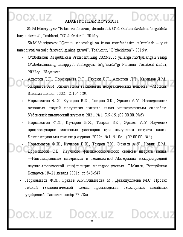 ADABIYOTLAR RO ʻ YXATI.
  Sh.M.Mirziyoyev  “Erkin va  farovon,  demokratik  O‘zbekiston   davlatini  birgalikda
barpo etamiz”, Toshkent, “O‘zbekiston”- 2016 y.
  Sh.M.Mirziyoyev   “Qonun   ustuvorligi   va   inson   manfaatlarini   ta’minlash   –   yurt
taraqqiyoti va xalq farovonligining garovi”, Toshkent, “O‘zbekiston”- 2016 y.
 O zbekiston  Respublikasi  Prezidentining 2022-2026 yillarga mo ljallangan Yangiʻ ʻ
O zbekistonning   taraqqiyot   strategiyasi   to g risida”gi   Farmoni   Toshkent   shahri,
ʻ ʻ ʻ
2022-yil 28-yanvar.
 Ахметов   Т.Г.,   Порфирьева   Р.Т.,   Гайсин   Л.Г.,   Ахметов   Л.Т.,   Каримов   Я.М.,
Хайринов   А.И.   Химическая   технология   неорганических   веществ.   –Москва:
Высшая школа, 2002. -С.124-129.
 Нормаматов   Ф.Х.,   Кучаров   Б.Х.,   Тоиров   З.К.,   Эркаев   А.У.   Исследование
основных   стадий   получения   нитрата   калия   конверсионным   способом.
Узбекский химический журнал. 2021. №1. С.9-15. (02.00.00. №6).
 Нормаматов   Ф.Х.,   Кучаров   Б.Х.,   Тоиров   З.К.,   Эркаев   А.У   Изучение
процессаупарки   маточных   растворов   при   получении   нитрата   калия.
Композицион материаллар журнал. 2022г. №1. 6-10с. . (02.00.00; №4).
 Нормаматов   Ф.Х.,   Кучаров   Б.Х.,   Тоиров   З.К.,   Эркаев   А.У.,   Новик   Д.М.,
Дормешкин   О.Б.   Изучение   физико-химических   свойств   нитрата   калия.
―Инновационные   материалы   и   технологии   Материалы   международной	
‖
научно-технической   конференции   молодых   ученых.   Г.Минск,   Республика
Беларусь 19–21 января 2021г. ст 543-547.
 Нормаматов   Ф.Х.,   Эркаев   А.У.,Эшметова   М.,   Джандуллаева   М.С.   Проект
гибкой   технологической   схемы   производства   бесхлорных   калийных
удобрений. Ташкент-ноябр.77-78ст
26 