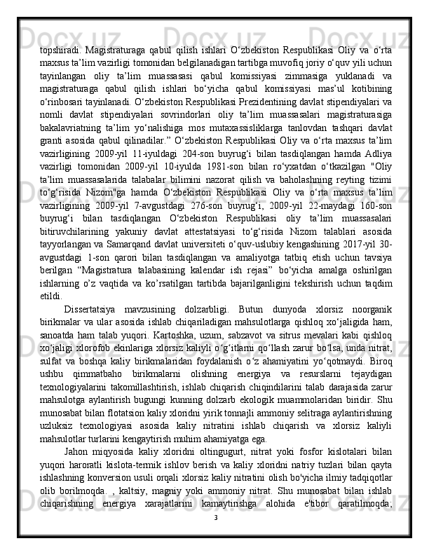 topshiradi.   Magistraturaga   qabul   qilish   ishlari   O‘zbekiston   Respublikasi   Oliy   va   o‘rta
maxsus ta’lim vazirligi tomonidan belgilanadigan tartibga muvofiq joriy o‘quv yili uchun
tayinlangan   oliy   ta’lim   muassasasi   qabul   komissiyasi   zimmasiga   yuklanadi   va
magistraturaga   qabul   qilish   ishlari   bo‘yicha   qabul   komissiyasi   mas’ul   kotibining
o‘rinbosari tayinlanadi. O‘zbekiston Respublikasi Prezidentining davlat stipendiyalari va
nomli   davlat   stipendiyalari   sovrindorlari   oliy   ta’lim   muassasalari   magistraturasiga
bakalavriatning   ta’lim   yo‘nalishiga   mos   mutaxassisliklarga   tanlovdan   tashqari   davlat
granti  asosida   qabul   qilinadilar.”  O‘zbekiston   Respublikasi  Oliy  va  o‘rta   maxsus   ta’lim
vazirligining   2009-yil   11-iyuldagi   204-son   buyrug‘i   bilan   tasdiqlangan   hamda   Adliya
vazirligi   tomonidan   2009-yil   10-iyulda   1981-son   bilan   ro‘yxatdan   o‘tkazilgan   "Oliy
ta’lim   muassasalarida   talabalar   bilimini   nazorat   qilish   va   baholashning   reyting   tizimi
to‘g‘risida   Nizom"ga   hamda   O‘zbekiston   Respublikasi   Oliy   va   o‘rta   maxsus   ta’lim
vazirligining   2009-yil   7-avgustdagi   276-son   buyrug‘i,   2009-yil   22-maydagi   160-son
buyrug‘i   bilan   tasdiqlangan   O‘zbekiston   Respublikasi   oliy   ta’lim   muassasalari
bitiruvchilarining   yakuniy   davlat   attestatsiyasi   to‘g‘risida   Nizom   talablari   asosida
tayyorlangan va Samarqand davlat universiteti o‘quv-uslubiy kengashining 2017-yil 30-
avgustdagi   1-son   qarori   bilan   tasdiqlangan   va   amaliyotga   tatbiq   etish   uchun   tavsiya
berilgan   “Magistratura   talabasining   kalendar   ish   rejasi”   bo‘yicha   amalga   oshirilgan
ishlarning   o’z   vaqtida   va   ko’rsatilgan   tartibda   bajarilganligini   tekshirish   uchun   taqdim
etildi.
Dissertatsiya   mavzusining   dolzarbligi.   Butun   dunyoda   xlorsiz   noorganik
birikmalar   va   ular   asosida   ishlab   chiqariladigan   mahsulotlarga   qishloq   xo‘jaligida   ham,
sanoatda   ham   talab   yuqori.   Kartoshka,   uzum,   sabzavot   va   sitrus   mevalari   kabi   qishloq
xo jaligi  xlorofob ekinlariga xlorsiz kaliyli  o g itlarni  qo llash  zarur  bo lsa, unda  nitrat,ʻ ʻ ʻ ʻ ʻ
sulfat   va   boshqa   kaliy   birikmalaridan   foydalanish   o z   ahamiyatini   yo qotmaydi.   Biroq	
ʻ ʻ
ushbu   qimmatbaho   birikmalarni   olishning   energiya   va   resurslarni   tejaydigan
texnologiyalarini   takomillashtirish,   ishlab   chiqarish   chiqindilarini   talab   darajasida   zarur
mahsulotga   aylantirish   bugungi   kunning   dolzarb   ekologik   muammolaridan   biridir.   Shu
munosabat bilan flotatsion kaliy xloridni yirik tonnajli ammoniy selitraga aylantirishning
uzluksiz   texnologiyasi   asosida   kaliy   nitratini   ishlab   chiqarish   va   xlorsiz   kaliyli
mahsulotlar turlarini kengaytirish muhim ahamiyatga ega.
Jahon   miqyosida   kaliy   xloridni   oltingugurt,   nitrat   yoki   fosfor   kislotalari   bilan
yuqori   haroratli   kislota-termik   ishlov   berish   va   kaliy   xloridni   natriy   tuzlari   bilan   qayta
ishlashning konversion usuli orqali xlorsiz kaliy nitratini olish bo'yicha ilmiy tadqiqotlar
olib   borilmoqda.   ,   kaltsiy,   magniy   yoki   ammoniy   nitrat.   Shu   munosabat   bilan   ishlab
chiqarishning   energiya   xarajatlarini   kamaytirishga   alohida   e'tibor   qaratilmoqda;
3 