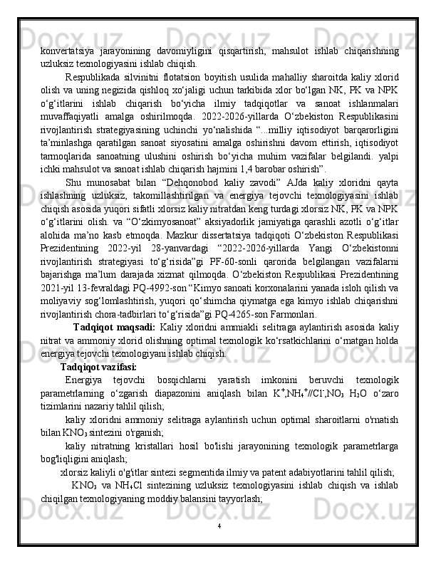 konvertatsiya   jarayonining   davomiyligini   qisqartirish,   mahsulot   ishlab   chiqarishning
uzluksiz texnologiyasini ishlab chiqish.
Respublikada   silvinitni   flotatsion   boyitish   usulida   mahalliy   sharoitda   kaliy   xlorid
olish va uning negizida qishloq xo‘jaligi  uchun tarkibida xlor bo‘lgan NK, PK va NPK
o‘g‘itlarini   ishlab   chiqarish   bo‘yicha   ilmiy   tadqiqotlar   va   sanoat   ishlanmalari
muvaffaqiyatli   amalga   oshirilmoqda.   2022-2026-yillarda   O‘zbekiston   Respublikasini
rivojlantirish   strategiyasining   uchinchi   yo‘nalishida   “...milliy   iqtisodiyot   barqarorligini
ta’minlashga   qaratilgan   sanoat   siyosatini   amalga   oshirishni   davom   ettirish,   iqtisodiyot
tarmoqlarida   sanoatning   ulushini   oshirish   bo‘yicha   muhim   vazifalar   belgilandi.   yalpi
ichki mahsulot va sanoat ishlab chiqarish hajmini 1,4 barobar oshirish”.
Shu   munosabat   bilan   “Dehqonobod   kaliy   zavodi”   AJda   kaliy   xloridni   qayta
ishlashning   uzluksiz,   takomillashtirilgan   va   energiya   tejovchi   texnologiyasini   ishlab
chiqish asosida yuqori sifatli xlorsiz kaliy nitratdan keng turdagi xlorsiz NK, PK va NPK
o‘g‘itlarini   olish.   va   “O‘zkimyosanoat”   aksiyadorlik   jamiyatiga   qarashli   azotli   o‘g‘itlar
alohida   ma’no   kasb   etmoqda.   Mazkur   dissertatsiya   tadqiqoti   O‘zbekiston   Respublikasi
Prezidentining   2022-yil   28-yanvardagi   “2022-2026-yillarda   Yangi   O‘zbekistonni
rivojlantirish   strategiyasi   to‘g‘risida”gi   PF-60-sonli   qarorida   belgilangan   vazifalarni
bajarishga   ma’lum   darajada   xizmat   qilmoqda.   O‘zbekiston   Respublikasi   Prezidentining
2021-yil 13-fevraldagi PQ-4992-son “Kimyo sanoati korxonalarini yanada isloh qilish va
moliyaviy   sog‘lomlashtirish,   yuqori   qo‘shimcha   qiymatga   ega   kimyo   ishlab   chiqarishni
rivojlantirish chora-tadbirlari to‘g‘risida”gi PQ-4265-son Farmonlari. 
                  Tadqiqot   maqsadi:   Kaliy   xloridni   ammiakli   selitraga   aylantirish   asosida   kaliy
nitrat va ammoniy xlorid olishning optimal texnologik ko‘rsatkichlarini o‘rnatgan holda
energiya tejovchi texnologiyani ishlab chiqish.
        Tadqiqot vazifasi:     
Energiya   tejovchi   bosqichlarni   yaratish   imkonini   beruvchi   texnologik
parametrlarning   o‘zgarish   diapazonini   aniqlash   bilan   K +
,NH
4 +
//Cl -
,NO
3   H
2 O   o‘zaro
tizimlarini nazariy tahlil qilish;
kaliy   xloridni   ammoniy   selitraga   aylantirish   uchun   optimal   sharoitlarni   o'rnatish
bilan KNO
3  sintezini o'rganish;
kaliy   nitratning   kristallari   hosil   bo'lishi   jarayonining   texnologik   parametrlarga
bog'liqligini aniqlash;
xlorsiz kaliyli o'g'itlar sintezi segmentida ilmiy va patent adabiyotlarini tahlil qilish;
              KNO
3   va   NH
4 Cl   sintezining   uzluksiz   texnologiyasini   ishlab   chiqish   va   ishlab
chiqilgan texnologiyaning moddiy balansini tayyorlash;
4 