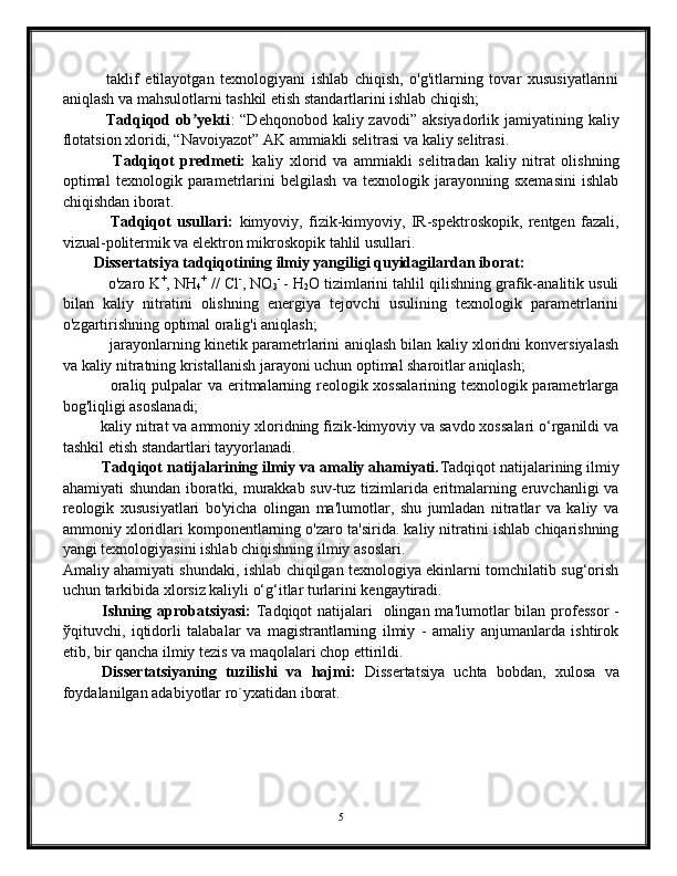               taklif   etilayotgan   texnologiyani   ishlab   chiqish,   o'g'itlarning   tovar   xususiyatlarini
aniqlash va mahsulotlarni tashkil etish standartlarini ishlab chiqish;
               Tadqiqod ob yektiʼ :  “Dehqonobod kaliy zavodi”  aksiyadorlik jamiyatining kaliy
flotatsion xloridi, “Navoiyazot” AK ammiakli selitrasi va kaliy selitrasi.
                Tadqiqot   predmeti:   kaliy   xlorid   va   ammiakli   selitradan   kaliy   nitrat   olishning
optimal   texnologik   parametrlarini   belgilash   va   texnologik   jarayonning   sxemasini   ishlab
chiqishdan iborat.
                Tadqiqot   usullari:   kimyoviy,   fizik-kimyoviy,   IR-spektroskopik,   rentgen   fazali,
vizual-politermik va elektron mikroskopik tahlil usullari.
        Dissertatsiya tadqiqotining ilmiy yangiligi quyidagilardan iborat:
           o'zaro K +
, NH
4 +
 // Cl -
, NO
3 -  
- H
2 O tizimlarini tahlil qilishning grafik-analitik usuli
bilan   kaliy   nitratini   olishning   energiya   tejovchi   usulining   texnologik   parametrlarini
o'zgartirishning optimal oralig'i aniqlash;
               jarayonlarning kinetik parametrlarini aniqlash bilan kaliy xloridni konversiyalash
va kaliy nitratning kristallanish jarayoni uchun optimal sharoitlar aniqlash;
                 oraliq pulpalar  va eritmalarning reologik xossalarining texnologik parametrlarga
bog'liqligi asoslanadi;
         kaliy nitrat va ammoniy xloridning fizik-kimyoviy va savdo xossalari o‘rganildi va
tashkil etish standartlari tayyorlanadi.
         Tadqiqot natijalarining ilmiy va amaliy ahamiyati. Tadqiqot natijalarining ilmiy
ahamiyati shundan iboratki, murakkab suv-tuz tizimlarida eritmalarning eruvchanligi va
reologik   xususiyatlari   bo'yicha   olingan   ma'lumotlar,   shu   jumladan   nitratlar   va   kaliy   va
ammoniy xloridlari komponentlarning o'zaro ta'sirida. kaliy nitratini ishlab chiqarishning
yangi texnologiyasini ishlab chiqishning ilmiy asoslari.
Amaliy ahamiyati shundaki, ishlab chiqilgan texnologiya ekinlarni tomchilatib sug‘orish
uchun tarkibida xlorsiz kaliyli o‘g‘itlar turlarini kengaytiradi.
Ishning aprobatsiyasi:   Tadqiqot  natijalari    olingan ma'lumotlar bilan prof е ssor  -
ў qituvchi,   iqtidorli   talabalar   va   magistrantlarning   ilmiy   -   amaliy   anjumanlarda   ishtirok
etib, bir qancha ilmiy t е zis va maqolalari chop ettirildi.
Diss е rtatsiyaning   tuzilishi   va   hajmi:   Diss е rtatsiya   uchta   bobdan,   xulosa   va
foydalanilgan adabiyotlar ro`yxatidan iborat.
5 