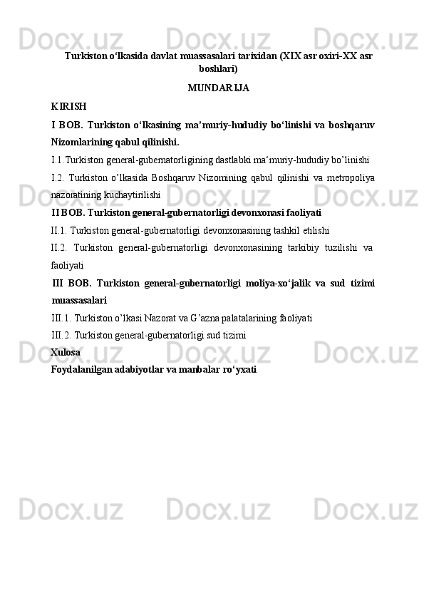 Turkiston o‘lkasida davlat muassasalari tarixidan (XIX asr oxiri-XX asr
boshlari)
MUNDARIJA 
KIRISH
I   BOB.   Turkiston   o‘lkasining   ma’muriy-hududiy   bo‘linishi   va   boshqaruv
Nizomlarining qabul qilinishi.
I.1.Turkiston general-gubernatorligining dastlabki ma‘muriy-hududiy bo’linishi
I.2.   Turkiston   o’lkasida   Boshqaruv   Nizomining   qabul   qilinishi   va   metropoliya
nazoratining kuchaytirilishi 
II BOB. Turkiston general-gubernatorligi devonxonasi faoliyati 
II.1.   Turkiston general-gubernatorligi devonxonasining tashkil etilishi
II.2.   Turkiston   general-gubernatorligi   devonxonasining   tarkibiy   tuzilishi   va
faoliyati  
III   BOB.   Turkiston   general-gubernatorligi   moliya-xo‘jalik   va   sud   tizimi
muassasalari  
III.1. Turkiston o’lkasi Nazorat va G’azna palatalarining faoliyati 
III.2. Turkiston general-gubernatorligi sud tizimi 
Xulosa 
Foydalanilgan adabiyotlar va manbalar ro‘yxati  