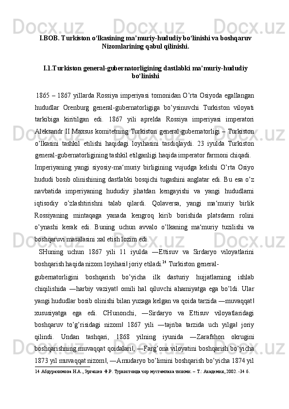 I.BOB. Turkiston o‘lkasining ma’muriy-hududiy bo‘linishi va boshqaruv
Nizomlarining qabul qilinishi. 
I.1.Turkiston general-gubernatorligining dastlabki ma’muriy-hududiy
bo‘linishi 
 
    1865 – 1867 yillarda Rossiya  imperiyasi  tomonidan O’rta Osiyoda egallangan
hududlar   Orenburg   general-gubernatorligiga   bo’ysinuvchi   Turkiston   viloyati
tarkibiga   kiritilgan   edi.   1867   yili   aprelda   Rossiya   imperiyasi   imperatori
Aleksandr II Maxsus komitetning Turkiston general-gubernatorligi – Turkiston
o’lkasini   tashkil   etilishi   haqidagi   loyihasini   tasdiqlaydi.   23   iyulda   Turkiston
general-gubernatorligining tashkil etilganligi haqida imperator farmoni chiqadi. 
Imperiyaning   yangi   siyosiy-ma‘muriy   birligining   vujudga   kelishi   O’rta   Osiyo
hududi  bosib olinishining dastlabki  bosqichi  tugashini  anglatar  edi. Bu esa  o’z
navbatida   imperiyaning   hududiy   jihatdan   kengayishi   va   yangi   hududlarni
iqtisodiy   o’zlashtirishni   talab   qilardi.   Qolaversa,   yangi   ma‘muriy   birlik
Rossiyaning   mintaqaga   yanada   kengroq   kirib   borishida   platsdarm   rolini
o’ynashi   kerak   edi.   Buning   uchun   avvalo   o’lkaning   ma‘muriy   tuzilishi   va
boshqaruvi masalasini xal etish lozim edi. 
  SHuning   uchun   1867   yili   11   iyulda   ―Ettisuv   va   Sirdaryo   viloyatlarini
boshqarish haqida nizom loyihasi  joriy etiladi.‖ 14
 Turkiston general-
gubernatorligini   boshqarish   bo’yicha   ilk   dasturiy   hujjatlarning   ishlab
chiqilishida   ―harbiy   vaziyat   omili   hal   qiluvchi   ahamiyatga   ega   bo’ldi.   Ular	
‖
yangi hududlar bosib olinishi bilan yuzaga kelgan va qoida tarzida ―muvaqqat	
‖
xususiyatga   ega   edi.   CHunonchi,   ―Sirdaryo   va   Ettisuv   viloyatlaridagi
boshqaruv   to’g’risidagi   nizom   1867   yili   ―tajriba   tarzida   uch   yilga   joriy	
‖ ‖
qilindi.   Undan   tashqari,   1868   yilning   iyunida   ―Zarafshon   okrugini
boshqarishning muvaqqat qoidalari , ―Farg’ona viloyatini boshqarish bo’yicha	
‖
1873 yil muvaqqat nizom , ―Amudaryo bo’limini boshqarish bo’yicha 1874 yil	
‖
14  Абдурахимова Н.А., Эргашев Ф.Р. Туркистонда чор мустамлака тизими. – Т.: Академия, 2002. -34 б.  