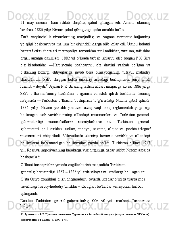 21   may   nizomi   ham   ishlab   chiqilib,   qabul   qilingan   edi.   Ammo   ularning‖
barchasi 1886 yilgi Nizom qabul qilingunga qadar amalda bo’ldi. 
Turli   vaqtinchalik   nizomlarning   mavjudligi   va   yagona   normativ   hujjatning
yo’qligi boshqaruvda ma‘lum bir qiyinchiliklarga olib kelar edi. Ushbu holatni
bartaraf etish choralari metropoliya tomonidan turli tadbirlar, xususan, taftishlar
orqali amalga oshiriladi. 1882 yil o’lkada taftish ishlarini olib borgan F.K.Girs
o’z   hisobotida:   ―Harbiy-xalq   boshqaruvi,   o’z   davrini   yashab   bo’lgan   va
o’lkaning   hozirgi   ehtiyojlariga   javob   bera   olmayotganligi   tufayli,   mahalliy
sharoitlardan   kelib   chiqqan   holda   umumiy   asosdagi   boshqaruvni   joriy   qilish
lozim , – deydi.	
‖ 15
 Aynan F.K.Girsning taftish ishlari natijasiga ko’ra, 1886 yilga
kelib   o’lka   ma‘muriy   tuzilishini   o’rganish   va   isloh   qilish   boshlandi.   Buning
natijasida   ―Turkiston   o’lkasini   boshqarish   to’g’risida gi   Nizom   qabul   qilindi.	
‖
1886   yilgi   Nizom   yuridik   jihatdan   uzoq   vaqt   aniq   reglamentatsiyaga   ega
bo’lmagan   turli   vazirliklarning   o’lkadagi   muassasalari   va   Turkiston   generel-
gubernatorligi   munosabatlarini   rasmiylashtirar   edi.   Turkiston   general-
gubernatori   qo’l   ostidan   sudlov,   moliya,   nazorat,   o’quv   va   pochta-telegraf
muassasalari   chiqariladi.   Viloyatlarda   ularning   bevosita   vazirlik   va   o’lkadagi
bo’limlarga   bo’ysunadigan   bo’linmalari   paydo   bo’ldi.   Turkiston   o’lkasi   1917
yili Rossiya imperiyasining halokatga yuz tutguniga qadar ushbu Nizom asosida
boshqariladi. 
O’lkani boshqarishni yanada engillashtirish maqsadida Turkiston 
generalgubernatorligi 1867 – 1886 yillarda viloyat va uezdlarga bo’lingan edi. 
O’rta Osiyo xonliklari bilan chegaradosh joylarda uezdlar o’rniga ularga mos 
ravishdagi harbiy-hududiy birliklar – okruglar, bo’limlar va rayonlar tashkil 
qilingandi. 
Dastlab   Turkiston   general-gubernatorligi   ikki   viloyat:   markazi   Toshkentda
bulgan 
15  Тухтаметов Ф.Т. Правовое положение Туркестана в Российской империи (вторая половина ХIХ века). 
Монография. Уфа, БашГУ, 1999.-67 с.   