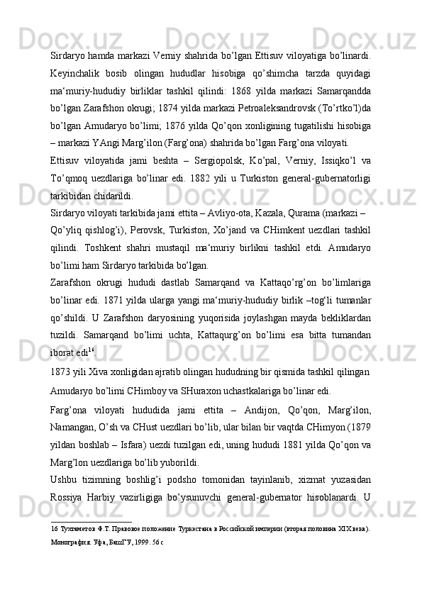 Sirdaryo hamda markazi  Verniy shahrida bo’lgan Ettisuv viloyatiga bo’linardi.
Keyinchalik   bosib   olingan   hududlar   hisobiga   qo’shimcha   tarzda   quyidagi
ma‘muriy-hududiy   birliklar   tashkil   qilindi:   1868   yilda   markazi   Samarqandda
bo’lgan Zarafshon okrugi; 1874 yilda markazi Petroaleksandrovsk (To’rtko’l)da
bo’lgan Amudaryo bo’limi; 1876 yilda Qo’qon xonligining tugatilishi  hisobiga
– markazi YAngi Marg’ilon (Farg’ona) shahrida bo’lgan Farg’ona viloyati. 
Ettisuv   viloyatida   jami   beshta   –   Sergiopolsk,   Ko’pal,   Verniy,   Issiqko’l   va
To’qmoq   uezdlariga   bo’linar   edi.   1882   yili   u   Turkiston   general-gubernatorligi
tarkibidan chidarildi. 
Sirdaryo viloyati tarkibida jami ettita – Avliyo-ota, Kazala, Qurama (markazi – 
Qo’yliq   qishlog’i),   Perovsk,   Turkiston,   Xo’jand   va   CHimkent   uezdlari   tashkil
qilindi.   Toshkent   shahri   mustaqil   ma‘muriy   birlikni   tashkil   etdi.   Amudaryo
bo’limi ham Sirdaryo tarkibida bo’lgan. 
Zarafshon   okrugi   hududi   dastlab   Samarqand   va   Kattaqo’rg’on   bo’limlariga
bo’linar edi. 1871 yilda ularga yangi ma‘muriy-hududiy birlik –tog‘li tumanlar
qo’shildi.   U   Zarafshon   daryosining   yuqorisida   joylashgan   mayda   bekliklardan
tuzildi.   Samarqand   bo’limi   uchta,   Kattaqurg’on   bo’limi   esa   bitta   tumandan
iborat edi 16
. 
1873 yili Xiva xonligidan ajratib olingan hududning bir qismida tashkil qilingan
Amudaryo bo’limi CHimboy va SHuraxon uchastkalariga bo’linar edi. 
Farg’ona   viloyati   hududida   jami   ettita   –   Andijon,   Qo’qon,   Marg’ilon,
Namangan, O’sh va CHust uezdlari bo’lib, ular bilan bir vaqtda CHimyon (1879
yildan boshlab – Isfara) uezdi tuzilgan edi, uning hududi 1881 yilda Qo’qon va
Marg’lon uezdlariga bo’lib yuborildi. 
Ushbu   tizimning   boshlig’i   podsho   tomonidan   tayinlanib,   xizmat   yuzasidan
Rossiya   Harbiy   vazirligiga   bo’ysunuvchi   general-gubernator   hisoblanardi.   U
16  Тухтаметов Ф.Т. Правовое положение Туркестана в Российской империи (вторая половина ХIХ века). 
Монография. Уфа, БашГУ, 1999. 56 с  