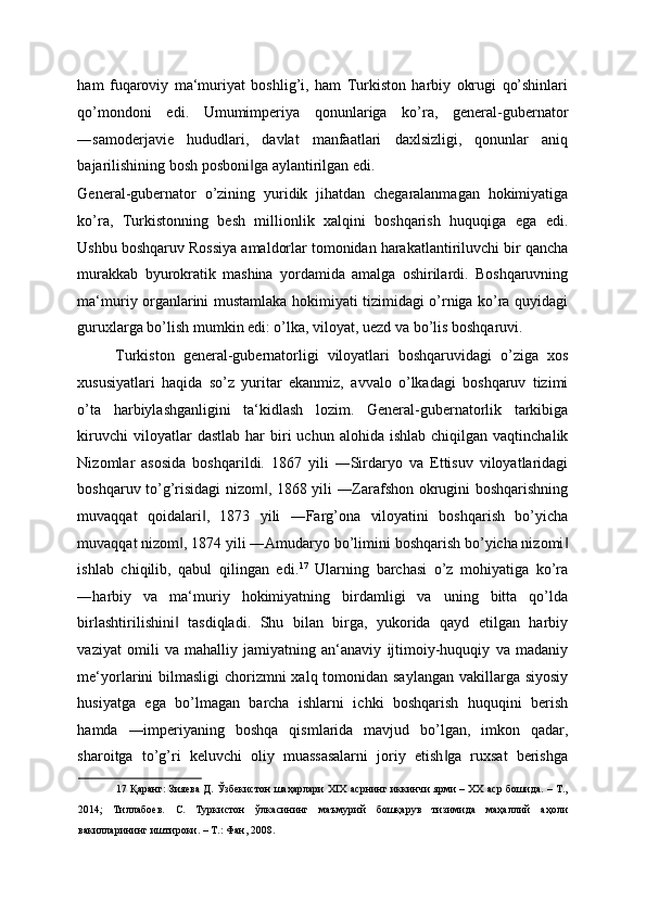 ham   fuqaroviy   ma‘muriyat   boshlig’i,   ham   Turkiston   harbiy   okrugi   qo’shinlari
qo’mondoni   edi.   Umumimperiya   qonunlariga   ko’ra,   general-gubernator
―samoderjavie   hududlari,   davlat   manfaatlari   daxlsizligi,   qonunlar   aniq
bajarilishining bosh posboni ga aylantirilgan edi. ‖
General-gubernator   o’zining   yuridik   jihatdan   chegaralanmagan   hokimiyatiga
ko’ra,   Turkistonning   besh   millionlik   xalqini   boshqarish   huquqiga   ega   edi.
Ushbu boshqaruv Rossiya amaldorlar tomonidan harakatlantiriluvchi bir qancha
murakkab   byurokratik   mashina   yordamida   amalga   oshirilardi.   Boshqaruvning
ma‘muriy organlarini mustamlaka hokimiyati tizimidagi o’rniga ko’ra quyidagi
guruxlarga bo’lish mumkin edi: o’lka, viloyat, uezd va bo’lis boshqaruvi. 
Turkiston   general-gubernatorligi   viloyatlari   boshqaruvidagi   o’ziga   xos
xususiyatlari   haqida   so’z   yuritar   ekanmiz,   avvalo   o’lkadagi   boshqaruv   tizimi
o’ta   harbiylashganligini   ta‘kidlash   lozim.   General-gubernatorlik   tarkibiga
kiruvchi  viloyatlar   dastlab   har  biri   uchun  alohida  ishlab   chiqilgan  vaqtinchalik
Nizomlar   asosida   boshqarildi.   1867   yili   ―Sirdaryo   va   Ettisuv   viloyatlaridagi
boshqaruv to’g’risidagi nizom , 1868 yili ―Zarafshon okrugini boshqarishning	
‖
muvaqqat   qoidalari ,   1873   yili   ―Farg’ona   viloyatini   boshqarish   bo’yicha	
‖
muvaqqat nizom , 1874 yili ―Amudaryo bo’limini boshqarish bo’yicha nizomi	
‖ ‖
ishlab   chiqilib,   qabul   qilingan   edi. 17
  Ularning   barchasi   o’z   mohiyatiga   ko’ra
―harbiy   va   ma‘muriy   hokimiyatning   birdamligi   va   uning   bitta   qo’lda
birlashtirilishini   tasdiqladi.   Shu   bilan   birga,   yukorida   qayd   etilgan   harbiy
‖
vaziyat   omili   va   mahalliy   jamiyatning   an‘anaviy   ijtimoiy-huquqiy   va   madaniy
me‘yorlarini bilmasligi  chorizmni  xalq tomonidan saylangan vakillarga siyosiy
husiyatga   ega   bo’lmagan   barcha   ishlarni   ichki   boshqarish   huquqini   berish
hamda   ―imperiyaning   boshqa   qismlarida   mavjud   bo’lgan,   imkon   qadar,
sharoitga   to’g’ri   keluvchi   oliy   muassasalarni   joriy   etish ga   ruxsat   berishga	
‖
17  Қаранг: Зияева Д. Ўзбекистон шаҳарлари XIX асрнинг иккинчи ярми – ХХ аср бошида. – Т.,
2014;   Тиллабоев.   С.   Туркистон   ўлкасининг   маъмурий   бошқарув   тизимида   маҳаллий   аҳоли
вакилларининг иштироки. – Т.: Фан, 2008.  