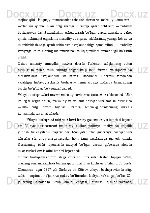 majbur   qildi.   Huquqiy   munosabatlar   sohasida   shariat   va   mahalliy   udumlarni...
―ular   rus   qonuni   bilan   belgilanadigan   davrga   qadar   qoldirish;   ―mahalliy‖
boshqaruvda   davlat   manfaatlari   uchun   zararli   bo’lgan   barcha   narsalarni   bekor
qilish; hokimiyat organlarini mahalliy boshqaruv talablarining yuzaga kelishi va
murakkablashuviga   qarab   sekin-asta   rivojlantirish ga   qaror   qilindi;   ―mahalliy	
‖
vaziyatga   ko’ra   sudning   ma‘muriyatdan   to’liq   ajratilishi   mumkinligi   ko’rsatib	
‖
o’tildi. 
Ushbu   umumiy   tamoyillar   mazkur   davrda   Turkiston   xalqlarining   butun
turmushiga   tadbiq   etilib,   tartibga   solgan   ko’p   sonli   farmon,   yo’riqnoma   va
direktivalarda   rivojlantirildi   va   batafsil   ifodalandi.   Chorizm   tomonidan
yaratilgan   harbiybyurokratik   boshqaruv   tizimi   asosiga   mahalliy   turmushning
barcha bo’g’inlari bo’ysundirilgan edi. 
Viloyat boshqaruvlari muhim mahalliy davlat muassasalari hisoblanar edi. Ular
kollegial   organ   bo’lib,   ma‘muriy   va   xo’jalik   boshqaruvini   amalga   oshirishda
―1867   yilgi   nizom   loyihasi   hamda   general-gubernatorning   maxsus	
‖
ko’rsatmalariga amal qilardi. 
Viloyat boshqaruvi raisi vazifasini harbiy gubernator yordamchisi bajarar
edi.   Viloyat   boshqaruvlari   ma‘muriy,   sudlov,   politsiya,   moliya   va   xo’jalik
yuritish   funksiyalarini   bajarar   edi.   Mohiyatan   ular   guberniya   boshqaruvini
takrorlar   edi,   biroq   ularga   nisbatan   hiyla   keng   vakolatlarga   ega   edi,   chunki
Rossiyaning   ichki   rayonlarida   mavjud   bo’lgan   barcha   guberniya   alohida
muassasalari vazifalarini bir o’zi bajarar edi. 
Viloyat   boshqaruvlari   tuzilishiga   ko’ra   bo’linmalardan   tashkil   topgan   bo’lib,
ularning soni mustamlaka tuzumi qaror topishi va kuchayishi bilan ortib bordi.
Chunonchi,   agar   1867   yili   Sirdaryo   va   Ettisuv   viloyat   boshqaruvlarida   atigi
uchta – taqsimot, xo’jalik va sudlov bo’linmalari faoliyat ko’rsatgan bo’lsa, 80-
yillarning   o’rtalariga   kelib   oraliq   chegara,   qurilish,   qishloq-davolash, 