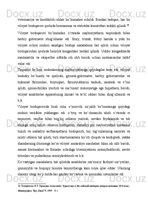 veterinariya va hisobkitob ishlari bo’linmalari ochildi. Bundan tashqari, har bir
viloyat boshqaruvi qoshida bosmaxona va statistika komitetlari tashkil qilindi. 18
 
Viloyat   boshqaruvi   bo’linmalari   o’rtasida   majburiyatlarni   taqsimlash   bilan
harbiy   gubernator   shug’ullanar   edi.   Ilmiy,   texnik,   tibbiy   hamda   u   yoki   bu
viloyat   uchun   muhim   sanalgan   boshqa   masalalarni   hal   qilish   uchun   viloyat
boshqaruvlari   qoshida   hozirlik   kengashlari   tashkil   qilindi.   Ushbu   kengashlarda
maslaxatchi   va   ekspertlar   sifatida   ish   olib   borish   uchun   mutaxassislar   taklif
etilar edi. 
Taqsimot   bo’limi   xodimlarining   majburiyatlariga   quyidagilar   kirar   edi:   viloyat
hududiy   bo’linishi   va   qurilishi,   general-gubernator,   harbiy   gubernatorlar   va
hukumat   farmonlari,   buyruqlari,   farmoyishlarini   tanlash,   saralash   va   e‘lon
qilish;   qonunchilikni   yuritish   va   ma‘lumot   xususiyatiga   ega   hujjatlarni   berish;
viloyat   amaldorlar   apparatining   xizmat   va   ta‘til   ishlari   bilan   shug’ullanish   va
h.k. 
Viloyat   boshqaruvida   bosh   rolni   o’ynovchi   xo’jalik   bo’linmasiga   quyidagi
muhim   vazifalar   yuklangan   edi:   o’troq   va   ko’chmanchi   aholi   o’rtasida   er
taqsimoti,   vaqflar   bilan   bog’liq   ishlarni   yuritish,   suvdan   foydalanish   va   tub
aholiga   soliq   solish   ishlarini   boshqarish;   mahalliy   pul   majburiyatlari   smetasini
tuzish   va   mahalliy   sarfxarajatlarni   boshqarish,   boj   yig’imlarining   nazorati   va
nizoli ishlarni hal qilish; turli shartnomalarni ko’rib chiqish va tasdiqlash, yakka
shaxslarning iltimosiga ko’ra viloyat xomashyo manbalari bilan ish olib borish,
sanoat   korxonalari   va   firmalar   ochishga   litsenziyalarni   rasmiylashtirish;   savdo
bitimlari va pudratlarini rasmiylashtirish va h.k. 
Ko’rsatilgan   masalalarni  hal  qilishda   amaldorlar   ma‘muriy  faoliyat   me‘yorlari,
qonuniylik   va   huquqiy   himoya   tamoyillariga   kam   rioya   qilar   edilar.   Ularning
shaxsiy istagi ko’p holda har qanday ko’rsatma va qonundan ustun kelar edi. 
18  Тухтаметов Ф.Т. Правовое положение Туркестана в Российской империи (вторая половина ХIХ века). 
Монография. Уфа, БашГУ, 1999.  54 с.  