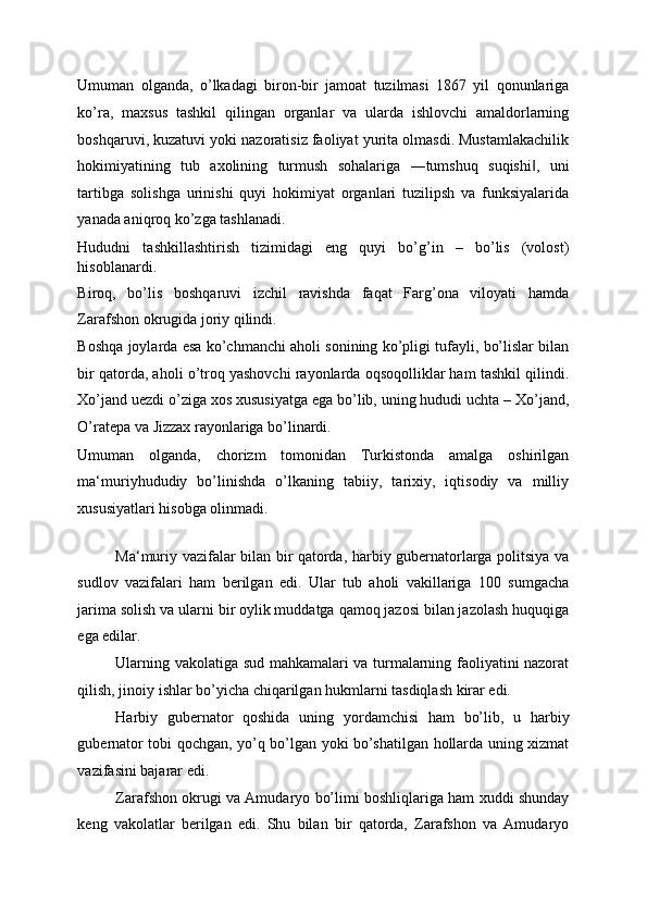 Umuman   olganda,   o’lkadagi   biron-bir   jamoat   tuzilmasi   1867   yil   qonunlariga
ko’ra,   maxsus   tashkil   qilingan   organlar   va   ularda   ishlovchi   amaldorlarning
boshqaruvi, kuzatuvi yoki nazoratisiz faoliyat yurita olmasdi. Mustamlakachilik
hokimiyatining   tub   axolining   turmush   sohalariga   ―tumshuq   suqishi ,   uni‖
tartibga   solishga   urinishi   quyi   hokimiyat   organlari   tuzilipsh   va   funksiyalarida
yanada aniqroq ko’zga tashlanadi. 
Hududni   tashkillashtirish   tizimidagi   eng   quyi   bo’g’in   –   bo’lis   (volost)
hisoblanardi. 
Biroq,   bo’lis   boshqaruvi   izchil   ravishda   faqat   Farg’ona   viloyati   hamda
Zarafshon okrugida joriy qilindi. 
Boshqa joylarda esa ko’chmanchi aholi sonining ko’pligi tufayli, bo’lislar bilan
bir qatorda, aholi o’troq yashovchi rayonlarda oqsoqolliklar ham tashkil qilindi.
Xo’jand uezdi o’ziga xos xususiyatga ega bo’lib, uning hududi uchta – Xo’jand,
O’ratepa va Jizzax rayonlariga bo’linardi. 
Umuman   olganda,   chorizm   tomonidan   Turkistonda   amalga   oshirilgan
ma‘muriyhududiy   bo’linishda   o’lkaning   tabiiy,   tarixiy,   iqtisodiy   va   milliy
xususiyatlari hisobga olinmadi. 
  
Ma‘muriy vazifalar bilan bir qatorda, harbiy gubernatorlarga politsiya va
sudlov   vazifalari   ham   berilgan   edi.   Ular   tub   aholi   vakillariga   100   sumgacha
jarima solish va ularni bir oylik muddatga qamoq jazosi bilan jazolash huquqiga
ega edilar. 
Ularning vakolatiga sud mahkamalari va turmalarning faoliyatini nazorat
qilish, jinoiy ishlar bo’yicha chiqarilgan hukmlarni tasdiqlash kirar edi. 
Harbiy   gubernator   qoshida   uning   yordamchisi   ham   bo’lib,   u   harbiy
gubernator tobi qochgan, yo’q bo’lgan yoki bo’shatilgan hollarda uning xizmat
vazifasini bajarar edi. 
Zarafshon okrugi va Amudaryo bo’limi boshliqlariga ham xuddi shunday
keng   vakolatlar   berilgan   edi.   Shu   bilan   bir   qatorda,   Zarafshon   va   Amudaryo 