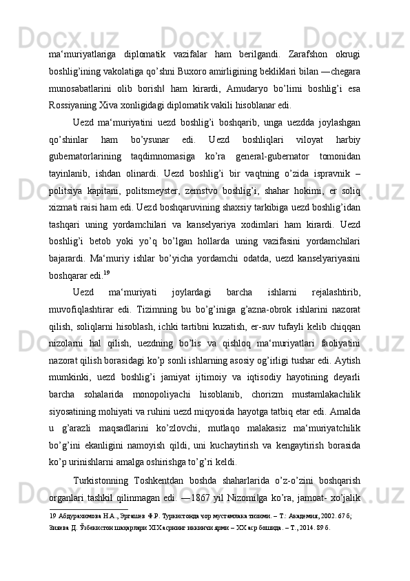 ma‘muriyatlariga   diplomatik   vazifalar   ham   berilgandi.   Zarafshon   okrugi
boshlig’ining vakolatiga qo’shni Buxoro amirligining bekliklari bilan ―chegara
munosabatlarini   olib   borish   ham   kirardi,   Amudaryo   bo’limi   boshlig’i   esa‖
Rossiyaning Xiva xonligidagi diplomatik vakili hisoblanar edi. 
Uezd   ma‘muriyatini   uezd   boshlig’i   boshqarib,   unga   uezdda   joylashgan
qo’shinlar   ham   bo’ysunar   edi.   Uezd   boshliqlari   viloyat   harbiy
gubernatorlarining   taqdimnomasiga   ko’ra   general-gubernator   tomonidan
tayinlanib,   ishdan   olinardi.   Uezd   boshlig’i   bir   vaqtning   o’zida   ispravnik   –
politsiya   kapitani,   politsmeyster,   zemstvo   boshlig’i,   shahar   hokimi,   er   soliq
xizmati raisi ham edi. Uezd boshqaruvining shaxsiy tarkibiga uezd boshlig’idan
tashqari   uning   yordamchilari   va   kanselyariya   xodimlari   ham   kirardi.   Uezd
boshlig’i   betob   yoki   yo’q   bo’lgan   hollarda   uning   vazifasini   yordamchilari
bajarardi.   Ma‘muriy   ishlar   bo’yicha   yordamchi   odatda,   uezd   kanselyariyasini
boshqarar edi. 19
 
Uezd   ma‘muriyati   joylardagi   barcha   ishlarni   rejalashtirib,
muvofiqlashtirar   edi.   Tizimning   bu   bo’g’iniga   g’azna-obrok   ishlarini   nazorat
qilish,   soliqlarni   hisoblash,   ichki   tartibni   kuzatish,   er-suv   tufayli   kelib   chiqqan
nizolarni   hal   qilish,   uezdning   bo’lis   va   qishloq   ma‘muriyatlari   faoliyatini
nazorat qilish borasidagi ko’p sonli ishlarning asosiy og’irligi tushar edi. Aytish
mumkinki,   uezd   boshlig’i   jamiyat   ijtimoiy   va   iqtisodiy   hayotining   deyarli
barcha   sohalarida   monopoliyachi   hisoblanib,   chorizm   mustamlakachilik
siyosatining mohiyati va ruhini uezd miqyosida hayotga tatbiq etar edi. Amalda
u   g’arazli   maqsadlarini   ko’zlovchi,   mutlaqo   malakasiz   ma‘muriyatchilik
bo’g’ini   ekanligini   namoyish   qildi,   uni   kuchaytirish   va   kengaytirish   borasida
ko’p urinishlarni amalga oshirishga to’g’ri keldi. 
Turkistonning   Toshkentdan   boshda   shaharlarida   o’z-o’zini   boshqarish
organlari   tashkil   qilinmagan   edi.   ―1867  yil   Nizomi ga   ko’ra,  jamoat-   xo’jalik	
‖
19  Абдурахимова Н.А., Эргашев Ф.Р. Туркистонда чор мустамлака тизими. – Т.: Академия, 2002. 67 б;  
Зияева Д. Ўзбекистон шаҳарлари XIX асрнинг иккинчи ярми – ХХ аср бошида. – Т., 2014. 89 б.   